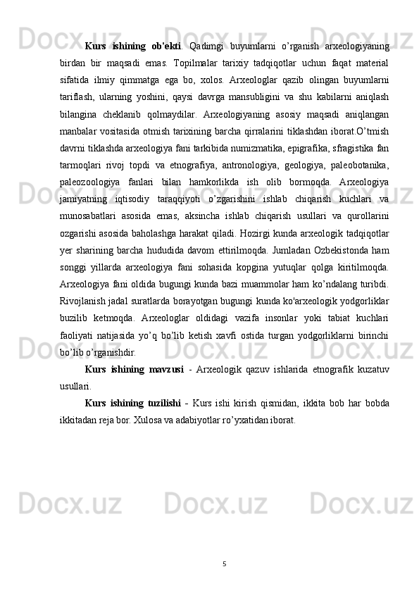 Kurs   ishining   ob'ekti .   Qadimgi   buyumlarni   o’rganish   arxeologiyaning
birdan   bir   maqsadi   emas.   Topilmalar   tarixiy   tadqiqotlar   uchun   faqat   material
sifatida   ilmiy   qimmatga   ega   bo,   xolos.   Arxeologlar   qazib   olingan   buyumlarni
tariflash,   ularning   yoshini,   qaysi   davrga   mansubligini   va   shu   kabilarni   aniqlash
bilangina   cheklanib   qolmaydilar.   Arxeologiyaning   asosiy   maqsadi   aniqlangan
manbalar vositasida  otmish tarixining barcha qirralarini tiklashdan iborat.O’tmish
davrni tiklashda arxeologiya fani tarkibida numizmatika, epigrafika, sfragistika fan
tarmoqlari   rivoj   topdi   va   etnografiya,   antronologiya,   geologiya,   paleobotanika,
paleozoologiya   fanlari   bilan   hamkorlikda   ish   olib   bormoqda.   Arxeologiya
jamiyatning   iqtisodiy   taraqqiyoti   o’zgarishini   ishlab   chiqarish   kuchlari   va
munosabatlari   asosida   emas,   aksincha   ishlab   chiqarish   usullari   va   qurollarini
ozgarishi asosida baholashga harakat  qiladi. Hozirgi kunda arxeologik tadqiqotlar
yer   sharining   barcha   hududida   davom   ettirilmoqda.   Jumladan   Ozbekistonda   ham
songgi   yillarda   arxeologiya   fani   sohasida   kopgina   yutuqlar   qolga   kiritilmoqda.
Arxeologiya fani oldida bugungi kunda bazi muammolar ham ko’ndalang turibdi.
Rivojlanish jadal suratlarda borayotgan bugungi kunda ko'arxeologik yodgorliklar
buzilib   ketmoqda.   Arxeologlar   oldidagi   vazifa   insonlar   yoki   tabiat   kuchlari
faoliyati   natijasida   yo’q   bo’lib   ketish   xavfi   ostida   turgan   yodgorliklarni   birinchi
bo’lib o’rganishdir.
Kurs   ishining   mavzusi   -   Arxeologik   qazuv   ishlarida   etnografik   kuzatuv
usullari.
Kurs   ishining   tuzilishi   -   Kurs   ishi   kirish   qismidan,   ikkita   bob   har   bobda
ikkitadan reja bor. Xulosa va adabiyotlar ro’yxatidan iborat.
5 