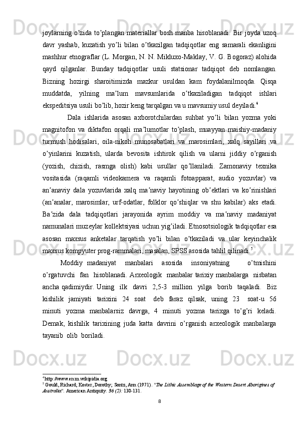 joylarning   o zida   to plangan   materiallar   bosh   manba   hisoblanadi.   Bir   joyda   uzoqʼ ʼ
davr   yashab,   kuzatish   yo li   bilan   o tkazilgan   tadqiqotlar   eng   samarali   ekanligini	
ʼ ʼ
mashhur etnograflar (L. Morgan, N. N. Mikluxo-Maklay, V. G. Bogoraz) alohida
qayd   qilganlar.   Bunday   tadqiqotlar   usuli   statsionar   tadqiqot   deb   nomlangan.
Bizning   hozirgi   sharoitimizda   mazkur   usuldan   kam   foydalanilmoqda.   Qisqa
muddatda,   yilning   ma lum   mavsumlarida   o tkaziladigan   tadqiqot   ishlari
ʼ ʼ
ekspeditsiya usuli bo lib, hozir keng tarqalgan va u mavsumiy usul deyiladi.	
ʼ 4
 
              Dala   ishlarida   asosan   axborotchilardan   suhbat   yo li   bilan   yozma   yoki	
ʼ
magnitofon   va   diktafon   orqali   ma lumotlar   to plash,   muayyan   maishiy-madaniy	
ʼ ʼ
turmush   hodisalari,   oila-nikoh   munosabatlari   va   marosimlari,   xalq   sayillari   va
o yinlarini   kuzatish,   ularda   bevosita   ishtirok   qilish   va   ularni   jiddiy   o rganish	
ʼ ʼ
(yozish,   chizish,   rasmga   olish)   kabi   usullar   qo llaniladi.   Zamonaviy   texnika	
ʼ
vositasida   (raqamli   videokamera   va   raqamli   fotoapparat,   audio   yozuvlar)   va
an anaviy   dala   yozuvlarida   xalq   ma naviy   hayotining   ob ektlari   va   ko rinishlari	
ʼ ʼ ʼ ʼ
(an analar,   marosimlar,   urf-odatlar,   folklor   qo shiqlar   va   shu   kabilar)   aks   etadi.
ʼ ʼ
Ba zida   dala   tadqiqotlari   jarayonida   ayrim   moddiy   va   ma naviy   madaniyat
ʼ ʼ
namunalari muzeylar kollektsiyasi uchun yig iladi. Etnosotsiologik tadqiqotlar esa	
ʼ
asosan   maxsus   anketalar   tarqatish   yo li   bilan   o tkaziladi   va   ular   keyinchalik	
ʼ ʼ
maxsus kompyuter prog-rammalari, masalan, SPSS asosida tahlil qilinadi. 5
Moddiy   madaniyat       manbalari       asosida       insoniyatning               o’tmishini
o’rgatuvchi    fan   hisoblanadi. Arxeologik   manbalar  tarixiy manbalarga   nisbatan
ancha   qadimiydir.   Uning     ilk     davri     2,5-3     million     yilga     borib     taqaladi.     Biz
kishilik     jamiyati     tarixini     24     soat       deb     faraz     qilsak,     uning     23       soat-u     56
minuti     yozma     manbalarsiz     davrga,     4     minuti     yozma     tarixga    to’g’ri     keladi.
Demak,  kishilik  tarixining  juda  katta  davrini  o’rganish  arxeologik  manbalarga
tayanib  olib  boriladi.
4
  http://www.en.m.wikipidia.org
5
  Gould, Richard; Koster, Dorothy; Sontz, Ann (1971).  "The Lithic Assemblage of the Western Desert Aborigines of 
Australia".   American Antiquity .   36   (2):  130-131.
8 