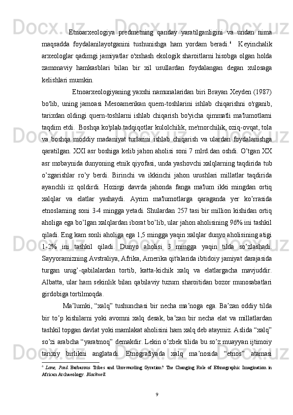               Etnoarxeologiya   predmetning   qanday   yaratilganligini   va   undan   nima
maqsadda   foydalanilayotganini   tushunishga   ham   yordam   beradi. 6
    Keyinchalik
arxeologlar qadimgi jamiyatlar o'xshash ekologik sharoitlarni hisobga olgan holda
zamonaviy   hamkasblari   bilan   bir   xil   usullardan   foydalangan   degan   xulosaga
kelishlari mumkin.
           Etnoarxeologiyaning yaxshi namunalaridan biri Brayan Xeyden (1987)
bo'lib,   uning   jamoasi   Mesoamerikan   quern-toshlarini   ishlab   chiqarishni   o'rganib,
tarixdan   oldingi   quern-toshlarni   ishlab   chiqarish   bo'yicha   qimmatli   ma'lumotlarni
taqdim etdi.  Boshqa ko'plab tadqiqotlar kulolchilik, me'morchilik, oziq-ovqat, tola
va   boshqa   moddiy   madaniyat   turlarini   ishlab   chiqarish   va   ulardan   foydalanishga
qaratilgan. XXI asr boshiga kelib jahon aholisi soni 7 mlrd.dan oshdi. O’tgan XX
asr mobaynida dunyoning etnik qiyofasi, unda yashovchi xalqlarning taqdirida tub
o’zgarishlar   ro’y   berdi.   Birinchi   va   ikkinchi   jahon   urushlari   millatlar   taqdirida
ayanchli   iz   qoldirdi.   Hozirgi   davrda   jahonda   fanga   ma'lum   ikki   mingdan   ortiq
xalqlar   va   elatlar   yashaydi.   Ayrim   ma'lumotlarga   qaraganda   yer   ko’rrasida
etnoslarning soni 3-4 mingga yetadi. Shulardan 257 tasi bir million kishidan ortiq
aholiga ega bo’lgan xalqlardan iborat bo’lib, ular jahon aholisining 96% ini tashkil
qiladi. Eng kam sonli aholiga ega 1,5 mingga yaqin xalqlar dunyo aholisining atigi
1-2%   ini   tashkil   qiladi.   Dunyo   aholisi   3   mingga   yaqin   tilda   so’zlashadi.
Sayyoramizning Avstraliya, Afrika, Amerika qit'alarida ibtidoiy jamiyat darajasida
turgan   urug’-qabilalardan   tortib,   katta-kichik   xalq   va   elatlargacha   mavjuddir.
Albatta, ular  ham  sekinlik bilan qabilaviy tuzum  sharoitidan bozor  munosabatlari
girdobiga tortilmoqda.
Ma lumki,   “xalq”   tushunchasi   bir   necha   ma noga   ega.   Ba zan   oddiy   tildaʼ ʼ ʼ
bir   to p   kishilarni   yoki   avomni   xalq   desak,   ba zan   bir   necha   elat   va   millatlardan	
ʼ ʼ
tashkil topgan davlat yoki mamlakat aholisini ham xalq deb ataymiz. Аslida “xalq”
so zi arabcha “yaratmoq” demakdir. Lekin o zbek tilida bu so z muayyan ijtimoiy	
ʼ ʼ ʼ
tarixiy   birlikni   anglatadi.   Etnografiyada   xalq   ma nosida   “etnos”   atamasi	
ʼ
6
  Lane,   Paul.   Barbarous   Tribes   and   Unrewarding   Gyration?   The   Changing   Role   of   Ethnographic   Imagination   in
African Archaeology .  Blackwell.
9 