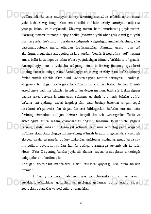 qo llaniladi.   Etnoslar   muayyan   tarixiy   davrning   mahsuloti   sifatida   ayrim   shaxsʼ
yoki   kishilarning   istagi   bilan   emas,   balki   ob ektiv   tarixiy   zaruriyat   natijasida	
ʼ
yuzaga   keladi   va   rivojlanadi.   Shuning   uchun   ham   etnoslarning   joylanishini,
ularning   mazkur   mintaqa   tubjoy   aholisi   (avtoxton   yoki   aborigen)   ekanligini   yoki
boshqa yerdan ko chishi (migratsiya) natijasida kelganligini aniqlashda etnograflar	
ʼ
paleoantropologik   ma lumotlardan   foydalanadilar.   Ularning   qaysi   irqqa   oid	
ʼ
ekanligini aniqlashda antropologiya fani yordam beradi. Etnografiya “sof” irqlarni
emas, balki tarix taqozosi bilan o zaro yaqinlashgan ijtimoiy birliklarni o rganadi.	
ʼ ʼ
Аntropologiya   esa   u   yoki   bu   xalqning,   etnik   birlikning   jismoniy   qiyofasini
tipologik asosda tadqiq qiladi.  Arxeologiya tarixining tarkibiy qismi bo’lib ijtimoiy
fanlar   orasida   alohida   o’rin   tutadi.   «Arxeologiya»   termini   «arxayos»   -   qadimgi,
«logos»   -   fan   degan   ikkita   grekcha   so’zning   birikishidan   tashkil   topgan.   Demak
arxeologiya  qadimgi   bilimlar   haqidagi  fan  degan  ma’noni   bildiradi.  Lekin  ilgargi
vaqtda   arxeologiyani   fanning   qaysi   sohasiga   qo’shish   to’g’risida   bahslar   bo’lib,
ba’zilar   uni   qadimgi   san’at   haqidagi   fan,   yana   boshqa   birovlari   singan   sopol
idishlarni   o’rganuvchi   fan   degan   fikrlarni   bildirganlar.   Ba’zilar   esa   uni   tarix
fanining   xizmatkori   bo’lgan   ikkinchi   darajali   fan   deb   tushunganlar.   Tarix   va
arxeologiya   aslida   o’zaro   chambarchas   bog’liq,   bir-birini   to’ldiruvchi   yagona
fanning   ikkita   sohasidir.   Insoniyat   o’tmish   davrlarini   arxeologiyasiz   o’rganib
bo’lmas   ekan.   Arxeologiya   insoniyatning   o’tmish   tarixini   o’rganishda   arxeologik
ekspeditsiyalar natijasida ibtidoiy makonlar, qishloqlar, shaharlar, mudofaa va suv
inshootlari,   qoyatosh   rasmlari   hamda   boshqa   buramlarga   suyanib   ish   ko’radi.
Hozir   O’rta   Osiyoning   barcha   joylarida   shahar,   rayon,   qishloqlarda   arxeologik
tadqiqotlar olib borilmoqda.
Topilgan   arxeologik   manbalarni   shartli   ravishda   quyidagi   ikki   turga   bo’lish
mumkin:
1.   Tabiiy   manbalar   (paleozoologiya,   paleobotanika)   -   inson   va   hayvon
suyaklari ,   o’simliklar   qoldiqlari   va   geologik   qatlamlar   bo’li b   ularni   asosan
zoologlar, botaniklar va geologlar o’rganadilar.
10 