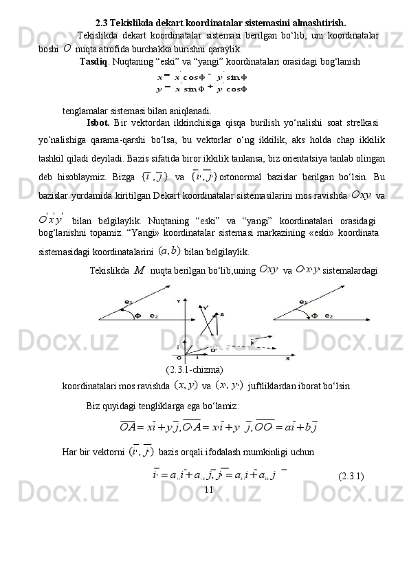 2.3 Te k islik d a de k a r t koordina t alar   sist e masini   al m ashtirish .   
       Tekislikd a   dek a rt   koo r din a t a lar   sist e masi   berilg a n   bo ‘ lib ,   uni   koordinat a la r   
boshi  O  nuqta atro f ida bu r chakka   bu r ishni   qaraylik.  
       Tasdiq . Nuqtaning  “ eski” va  “ y a ngi”   koo r din a t a la r i orasid a gi   bog ‘ l a nish   	
=	−
 	
=	+
  
tenglam a lar   sistem a si bilan aniql a n a di.   
           Isbot.   B ir   vekto r d a n   ikkin c hisiga   qisqa   bu r ilish   yo ‘ n a lishi   soat   st r elk a si  
yo‘ n a lishiga   qarama - qa r shi   bo ‘ lsa,   bu   v e kto r lar   o‘ng   ikkilik ,   aks   holda   c h a p   ikkilik
tashkil   qil a di   d e yil a di.   Bazis   sif a tida   biro r   ikkilik   tanl a nsa,   biz   o r ient a tsiya   tanl a b   oling a n
d e b   hisoblaymiz.   B izga  	
{i,j}   va  	{i',j'} o r tonorm a l   ba z islar   be r ilg a n   bo ‘ lsin.   Bu
ba z islar   yorda m id a   kiritilg a n   D e ka r t koo r dinatal a r sist e masilarini mos r a vishd a  	
Ox	y   va	
O	'x'y'
  bil a n   b e lgilaylik.   Nuqt a ning   “ e ski”   va   “yangi”   koo r din a talari   o r asidagi  
bog ‘ l a nishni   topa m i z .   “Y a ngi»   koordinat a lar   sistem a si   m arkazining   « e ski»   koo r din a t a   
sistem a sid a gi   koo r dinat a la r ini  	
(a,b)  bil a n   belgil a ylik.  
           Tekislikda  	
M   nuqta   be r ilg a n   bo ‘ lib,uning  	Ox	y   va  	O	'x'y' sist e malardagi  
             
  (2.3 . 1- c hizma)  
koo r din a t a la r i mos r a vishda  	
(x,y)  va  	(x',y')   ju f tlikla r dan ibor a t bo‘lsin.    
           Biz quyidagi tenglikla r ga  e ga bo ‘ l a mi z :   
                        	
O	A	=	xi+	y	j,O	'A	=	x'i+	y	j,O	O	'=	ai+	b	j   
Har   bir   v e kto r ni  	
(i',j')  ba z is orq a li   ifod a l a sh   mumkinligi uchun  
                                      
i'=	a11i+	a12j,j'=	a21i+	a22j                          (2.3 . 1)  
11  	
'	'  	cos	sin	
sin	cos
 	
x	x	y	
y	x	y 	
		
	  	
'	'  