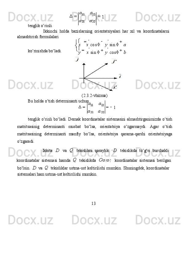 	=	
a	a	
=  
tenglik o‘rinli.     
              Ikkinchi   holda   ba z isla r ning   o r i e nt a tsiy a la r i   har   xil   va   koo r din a t a la r ni  
alm a shtirish formul a lari  	
	=	−	+	
	
=	+	+
 
ko ‘ rinishda bo‘ladi.   
                                  
                                                  (2.3.2 - vhi z ma)  
Bu holda   o ‘ tish dete r minanti uchun   	
	=	
a	a	
=	−
   
tenglik   o‘ r inli   bo ‘ l a di. De m ak koordinatal a r sistem a sini   a lm a shtirg a nimi z d a   o‘tish
mat r its a sinig   d e ter m in a nti   musbat   bo ‘ lsa,   o r ient a tsiya   o‘ z garmaydi.   Aga r   o ‘ tish
mat r its a sining   det er minanti   manfiy   bo ‘ lsa,   o r i e nt a tsiya   qarama -q a rshi   o r i e nt a tsiyaga
o‘ z garad i.  
              Ikkit a  	
D   va  	Q   t e kislikni   qaraylik.  	D   t e kislikda   to ‘ g‘ri   bu r chakli  
koo r din a t a lar   sistem a si   hamda  	
Q   tekislikd a  	O	o1'o2'   koo r din a t a lar   sist e masi   be r ilg a n  
bo ‘ lsin.  	
D   va  	Q   tekisliklar   ustma-ust   k e lti r ilishi   m u m kin.   S huningd e k,   koo r din a t a la r   
sistem a la r i ham ust m a-ust   keltirilishi  m u m kin.  
13  	
21	22  	
11	12 	a	a	
1
 	
'	' 	   	
cos	sin	
sin	cos
 	
x	x	y	a	
y	x	y	b  	
'	' 	
		
	
 	
21	22 	
11	12 	a	a	
1
  
