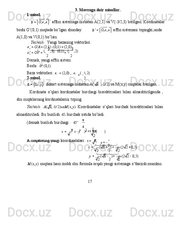 3. Mavz u ga  d oir misollar.   
1-misol .   
 	=O,e
1,e 2    a f fiin   sistem a ga   nisbat a n   A ( 2,1)   va   V(-3/2,3)   be r ilg a n.   Koedin a tala r   
boshi O’(0 , 1) nuqt a da bo ’ lgan shund a y    	
'=O,e1,e2  a f fin sistem a ni topingki,und a   
A(1,0)   va   V(0 , 1)   bo ’ lsin.   
  Y echish:     Y a ngi   bazaning vekto r la r i:   	
e1=O	'A=(2,1)−(0,1)=(2,0)
  	
e	=O	V	=	−
2	
−	=	−
2
 
Dem a k, yangi affin sist e m:  
Boshi:  	
O'(0,1)   
Baza vektorl a ri:  	
e1'  =(2,0) ,   	e2'	( 3   	,2)
 
2-misol .   
 =	

0 , i , j	   dek a rt   sistem a ga nisbatan   A ( 8
 ,-1/2) va M ( x,y)   nuqtalar berilgan.  
  
Kordinata   o’qla r i   kordin a t a lar   bur c h a gi   biss e kt r isalari   bilan   a lmashti r ilg a nda   ,  
shu nuqtala r ning   ko r din a t a larini toping.  
Yechish:  
A(	8,−1/2)vaM	(x,y)   Koo r dinat a lar   o’qla r i   bu r chak   biss e kt r isalari   bil a n  
alm a shtiril a di.  B u bu r ilish  	
45	o bu r ch a k   ostida   bo’ladi.    
(dem a k   bu r ilish   bur c h a gi:  	
45  	
4
 
y = x + y   
A nuqataning   y a ngi koo r dinat a la r i:  	
x=	8,    1
 
                                                           '
1                        1               1
 
                                                           	
' 1                       1               1
 	
M	(x,y)
  nuqtani ham xuddi shu  f or m ula orq a li   y a ngi   sistem a ga o’tka z ish mumkin.   
17  	
(	8	)	(2	2	0,5)  	y	=	
2	
−
2	
=	
2	
−
 ( 8 ) ( 2 2 0 , 5 )  
x =
2 +
2 =
2 +
 y = −
2  	
x	=	x−y' 1    
( )  
2  
o 	  	
	=
)  
Bu r ilish  f or m ul a si:  	
' 1    	(	),
 
=	−
2  	
2 2
 '  	3                            	3    	'	(	,3)	(0,1)	(	,2)
 	
'  
