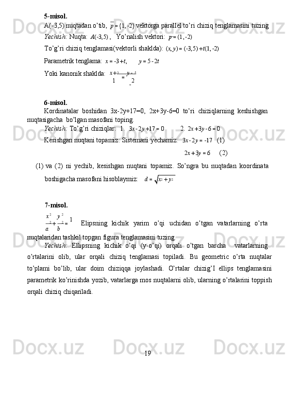 5-misol .   
A( - 3,5)   nuqt a d a n o’tib,  p=1,−2 vekto r ga   pa r all e l to’ri  c hiziq tenglam a sini tu z ing    
Yechish:   Nuqta:  	
A(−3,5) ,   Yo’nalish   vektori:  	p=(1,−2)   
To’g’ r i  c hiziq tengl a masi(vektorli sh a kld a ):  	
(x,y)=(−3,5)+t(1,−2)   
Param e trik   tenglam a :  	
x=−3+t,        	y=5−2t   
Yoki kanonik sh a klda:   3                    5
 	
1	2
 
6-misol .   
Kordinat a la r   boshid a n   3x - 2y+17 = 0,   2x + 3y - 6 = 0   to’ri   chi z iqlarning   k e shishg a n  
nuqtasiga c ha  bo ’ lg a n m a so f ani toping.   
Yechish:   To’g ’ ri  c hi z iqla r :  1.   
3x−2y+17=0          2.  	2x+3y−6=0   
K e sishg a n nuqtani topa m i z : Sist e m a ni   ye c ha m i z :   	
3x−2y=−17   (1 )   
                                                                                   	
2x+3y=6      (2)   
(1 )   v a   ( 2)   ni   ye c hib,   k e sishg a n   nuqtani   top a miz.   S o’ngra   bu   nuqt a d a n   koo r din a t a   
boshiga c ha m a sof a ni   hisobl a ymiz:    	
d=	x2+y2   	
x	y
 	
a	
+
b	
=
    Elipsning   ki c hik   yarim   o ’ qi   u c hid a n   o ’ tgan   v a ta r la r ning   o’ r t a   
nuqtalarid a n tashkil topg a n figura   tengla m asini tu z ing.  
Yechish:   Ellipsning   ki c hik   o ’ qi   ( y - o’qi)   o r qali   o ’ tgan   ba r cha     vatarlarning  
o’ r talarini   olib,   ula r   orq a li   chi z iq   tenglamasi   topil a di.   Bu   g e om e tric   o’ r ta   nuqtala r
to ’ pla m i   bo’lib,   ul ar   doim   chi z iqqa   joylashadi.   O’ r t a lar   c hi z ig ’ I   ellips   tenglam a sini
para m et r ik ko’rinishda yo z ib, vata r la r ga   m os nuqt a la r ni olib, ul a rning o’rtalarini toppish
orqali  c hi z iq chiqariladi.  
19  7-misol .   	
2	2
 	
2	2	1
 	
x+	=	y−  
−
  