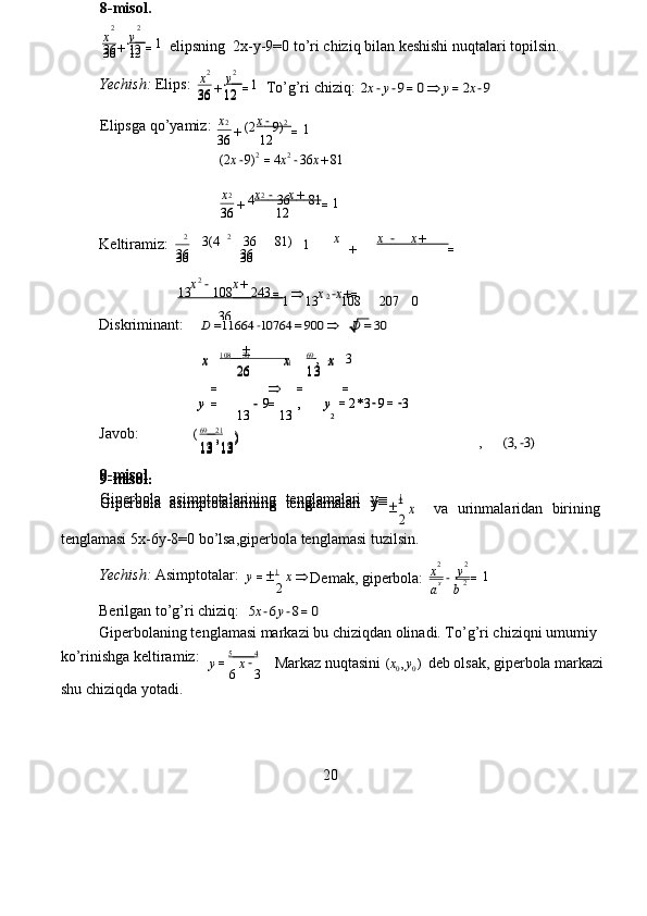 x	+	y   =  elipsning  2x - y- 9=0   to ’ ri  c hiziq bilan   k e shishi   nuqt a la r i topilsin.   
Yechish:   Elips:  
K e ltira m i z :  	
x	+	x        −        	x      +        	=
  	
x	−	x+	=		x	−x+=
  
Diskrimin a nt:     	
D	=1166	4−1076	4=90	0	D	=30   
                            10 8     30                    	
1 6 9   	,	2	3
 
Javob:                ( 6 9     21
 
,      	
(3,−3)   
    va   urinm a la r id a n   bi r ining  
tenglam a si 5x - 6y - 8 = 0 bo ’ lsa , gipe r bola tengl a m a si   tu z ilsin.   
Yechish:   Asi m ptotal a r:  1
 
Berilgan   to ’ g’ r i  c hiziq:   	
5x−6y−8=0   
Gipe r bol a ning t e ngl a masi ma r ka z i bu  c hi z iqd a n olin a di. To ’ g’ r i chi z iqni u m u m iy  
ko ’ rinishga   keltira m iz:     5     4
 
shu  c hi z iqda yot a di.  
20     Markaz   nuqtasini  	
(x0,y0)   deb   olsak,   giperbola   mark az i  	y=
6
x−
3
 	
s	2	1  y = 
2 x 
 	x	y  	
a	
−
b	
=
 Dem a k, gip e rbola:  	
2	2  	

2
x 9-misol .   
Gipe r bola   asi m ptotalarining   t e ngl a malari   y =
1  9-misol .   
Gipe r bola   asi m ptotalarining   t e ngl a malari   y =1  9-misol .   
Gipe r bola   asi m ptotalarining   t e ngl a malari   y =1  , )  
1 3 13  , )  
1 3 13  , )  
1 3 13  	
9	,  	y	=	
13
−	=
13
y
2 =
2 * 3 −
9 = −
3
 	
9	, 	y	=	
13
−	=
13
y
2 =
2 * 3 −
9 = −
3
 	
x	
26	
x	
13	
x 	x	
26	
x	
13	
x 	 	
=		=	=
  
                          	
1	2* 69                      21
 	
2 	
13	      	10	8   	24	3   	1	13	2	10	8	20	7	0
 	
36
 	
36	36  	36	36 	1  	2	3(4	2	36	81) 36 12  36 12   1  2
4 2
3 6 81  
x
+ x          −          x        +         
=   36 12  36 12   1  2
( 2 9) 2  
x
+ x        −         
=   
                                 (2 x − 9) 2
= 4 x 2
− 36 x + 81   
                                	
36	12  	36	12 	1  	x	+	y   =
   To’g’ri  c hi z iq:  	2x−y−9=0	y=2x−9   
Elipsga   qo ’ ya m i z :  	
2	2  	
36	12 	36	12
 	1  8-misol .   	
2	2
  