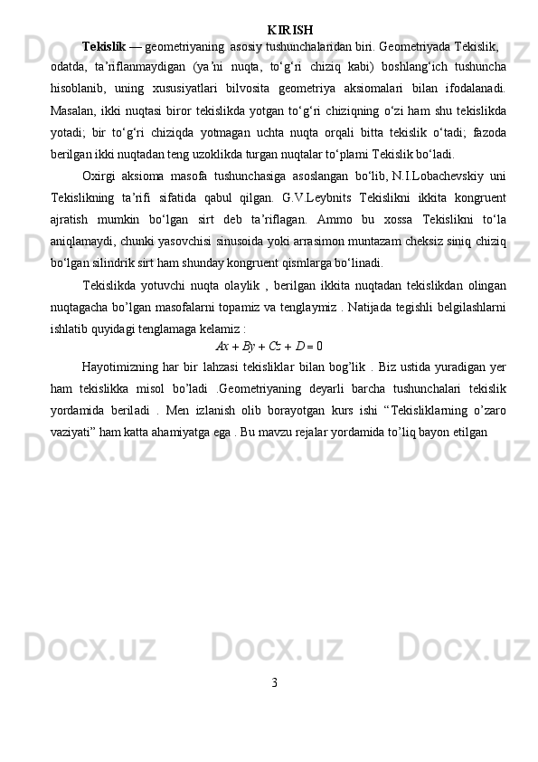 KIRI S H  
Tekislik   —  g e om e t r iy a ning   a sosiy tushunch a la r id a n biri.   G e o m et r iy a da   T e kislik,  
odatda,   taʼri f lanm a ydig a n   (ya ʼ ni   nuqta,   to ʻ gʻ r i   chi z iq   k a bi)   boshl a ngʻich   tushunch a
hisobl a nib,   uning   xususiy a tla r i   bilvosit a   geo m et r iya   aksio m ala r i   bil a n   ifod a l a n a di .
Mas a l a n,   ikki   nuqt a si   biro r   t e kislikda   yotgan   to ʻ gʻ r i   c hiziqning   oʻ z i   ham   shu   t e kislikda
yot a di;   bir   toʻgʻri   c hiziqda   yotmagan   uchta   nuqta   o r q a li   bitt a   tekislik   o ʻ t a di;   fazoda
be r ilg a n ikki   nuqtad a n teng uzoklikda   turgan nuqt a lar   toʻpla m i   T e kislik boʻladi.   
Oxi r gi   a ksioma   m a sofa   tushunchasiga   asosl a ngan   bo ʻ lib,   N.I.Loba c h e vskiy   uni
T e kislikning   t a ʼri f i   si f atida   qabul   qilgan.   G.V.L e ybnits   T e kislikni   ikkita   kongruent
ajr a tish   mu m kin   boʻlgan   si r t   deb   taʼrifl a gan.   Am m o   bu   xossa   T e kislikni   toʻla
aniqlam a ydi,   c hunki   yasov c hisi   sinusoida   yoki   arrasi m on   munt a zam   ch e ksiz   siniq   chiziq
bo ʻ lg a n silind r ik   sirt   ham   shund a y   kongruent   qis m la r ga   bo ʻ lin a di.   
T e kislikda   yotuvchi   nuqta   ol a ylik   ,   be r ilgan   ikkita   nuqtad a n   t e kislikdan   oling a n
nuqtaga c ha bo ’ lgan masof a la r ni topa m iz va tenglaymiz . Natijada tegishli b e lgilashlarni
ishlatib   quyidagi tenglam a ga   kelamiz :   
 Ax+	By+	Cz+	D	=	0   
Hayotimi z ning ha r   bir   l a hz a si   tekislikla r   bil a n bog ’ lik   .   B iz ustida yur a dig a n ye r
ham   t e kislikka   misol   bo ’ ladi   .Geom e triyaning   dey a rli   barch a   tushun c halari   t e kislik
yo r d a mida   beril a di   .   Men   i z l a nish   olib   bo r ayotg a n   ku r s   ishi   “ T ekislikl a rning   o’ z aro
va z iyati” ham katta  a ha m iyatga  e ga . Bu  m av z u r e jalar yo r da m ida to ’ liq bayon etilg a n   
3   