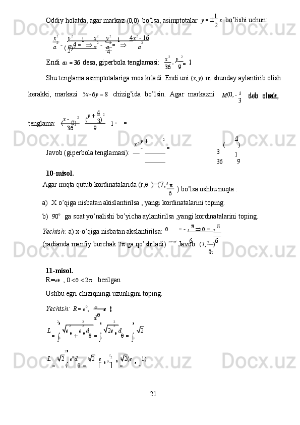 Oddiy   hol a tda, ag a r mark a z  (0,0)   bo’lsa,  a si m ptotalar  1
 	
1	1
 	
(	)4
 	
2	4
 	
x	−y   =
  
Shu   t e ngl a ma   a simptot a la r iga   m os   k r l a di.   Endi   uni 	
(x,y)   ni   shunday   a yl a nti r ib   olish
kerakki,   ma r ka z i  	
5x−6y=8   chi z ig’ida   bo ’ lsin.   Agar   ma r ka z ni  ( 0 , 4
 	
x−	y+
 
tenglam a :   	
−	=   	
4
 	
(	)
 
Javob (gipe r bola   tenglam a si):  	
3	1  	
36	9
 	

  ) bo ’ lsa ushbu nuqta   :   
a)   X  o ’ qiga nisb a t a n akisl a nti r ilsa , yangi ko r din a t a larini toping.   
b )  	
900    ga soat   yo’nalishi bo’yi c ha  a ylantirilsa ,yangi   ko r dinat a la r ini   toping.   
Yechish:  a)   x - o’qiga   nisbatan  a ksl a nti r ils a :  5                            7
 	
yangi	6	6
 
1 1-misol .   
R =	
e  ,  	0	2   berilgan     
Ushbu  e g r i chi z iqningi   u z unligini toping.  
Yechish:  	
R	=e0,   d R    
e  
d  	
		
 	
=		
+			=	
		=	
  	
2
 	
0	22
 0
 	0
 
21  
Elips   tenglam a si berilg a n :  	
2	2
 	
1
 	
9	4
 	
L	2	ed	2	e	2(	e	1)  	
 	
=			=	
	
=	−
  	
0	0	0 	
L	e	e	d	2e	d	2      
 =
    	
2	2	2
 	2	2	2
 	
   	
	  		=−			=
  
(radi a nda manfiy bu r ch a k  	
2 ga qo’shil a di)       Javob:  	(7,7   )  
6
 	
6 10- m isol .   
Agar nuqta   qutub   ko r din a t a larida (r,	
  )=(7 , 5
 	
2 	2  	
x	y+
 
−	=
     	
36	9 	36	9 
3	1  	
2 	2  	4 	
(	0)	(	)
    d e b   ols a k ,     d e b   ols a k ,   M −
3  	
36	9 	1  
Endi  	a2=36  d e sa, gipe r bola   tenglam a si:   	36	9
 	1  
Endi  	a2=36  d e sa, gipe r bola   tenglam a si:   	
2	2  	
4        	1  6   	x	y                   	x           	y                    	x
 	
a	a                   	a	a	a
 	
2	2	2	2	2 	
2	2	2	2
 	2
 	
−  	
−	=		−	=	
   y = 
2 x   bo’lishi uchun:          