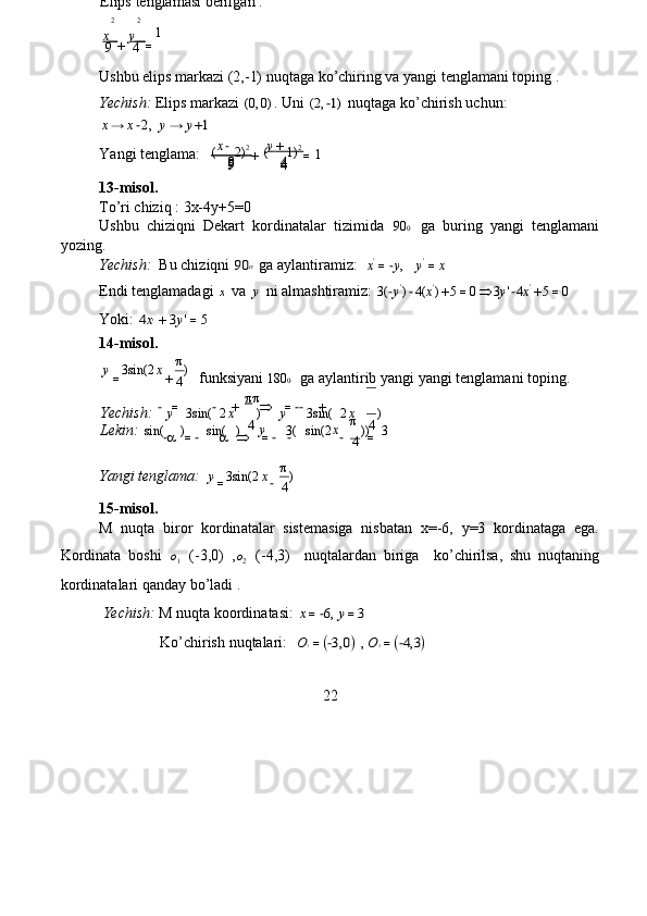 x   +	y   =    
Ushbu  e lips ma r ka z i   (2,- 1) nuqt a ga   ko ’ chiring   va yangi   t e ngla m ani   toping .   
Yechish:   Elips m a rk a zi  	
(0,0) . Uni  	(2,−1)   nuqtaga ko’ c hi r ish   u c hun:   	
x→	x−2,
 	y→	y+1   
Y a ngi tenglam a :   
13- m isol .   
To’ri  c hiziq :   3x-4y + 5 = 0  
Ushbu   c hiziqni   Dekart   ko r din a t a lar   ti z imida  	
900   ga   bu r ing   y a ngi   t e ngl a m a ni  
yozing.  
Yechish:    B u chi z iqni  	
90o  ga ayl a ntira m i z :    x '
= − y ,     y '
= x   
Endi tengl a m a dagi  	
x  va  	y  ni  a lm a shtira m i z :  	3(−y')−4(	x')+5=0	3y'−4x'+5=0    
Yoki:  	
4x'+	3y'=5   
14- m isol .   	
3sin(2	)
 	

 	−	=	−	+		=−−	+
  	

 	
−	=−			=−	−	−	=
  
Yangi tenglama:  	
3sin(2	)  
15- m isol .   
M   nuqta   biror   ko r din a t a lar   sistem a siga   nisbatan   x= - 6,   y=3   ko r dinat a ga   ega .   
Kordinata   boshi  	
o1   (-3,0)   ,	o2   (-4,3)     nuqtalard a n   bi r iga     ko’ c hirilsa,   shu   nuqt a ni n g  
ko r dinat a la r i qand a y   bo ’ l a di .   
  Yechish:  M   nuqta koordin a tasi:  	
x=−6, y=3    
                 Ko’ c hi r ish   nuqtalari:  	
 O1=(−3,0) , O2=(−4,3)   
22  	
y	x	
4 
 	
=	−
  
y	x	
4  Lekin:  	
sin(	)	sin(	)	3(	sin(2	))	3  	
y	x	
4	
y	x	
4 Yechish: 	
3sin	(	2	)	3sin	(	2	)  	
y	x	
4 
 	
=	+
  funksiy a ni  180 0
  ga ayl a nti r ib   y a ngi yangi   t e ngl a m a ni   toping.  9 4  
9 4  9 4   1  ( 2) 2
( 1 ) 2  
x −
+ y        +         
=   Elips   tenglam a si berilg a n :  	
2	2
 	
1
 	
9	4
  