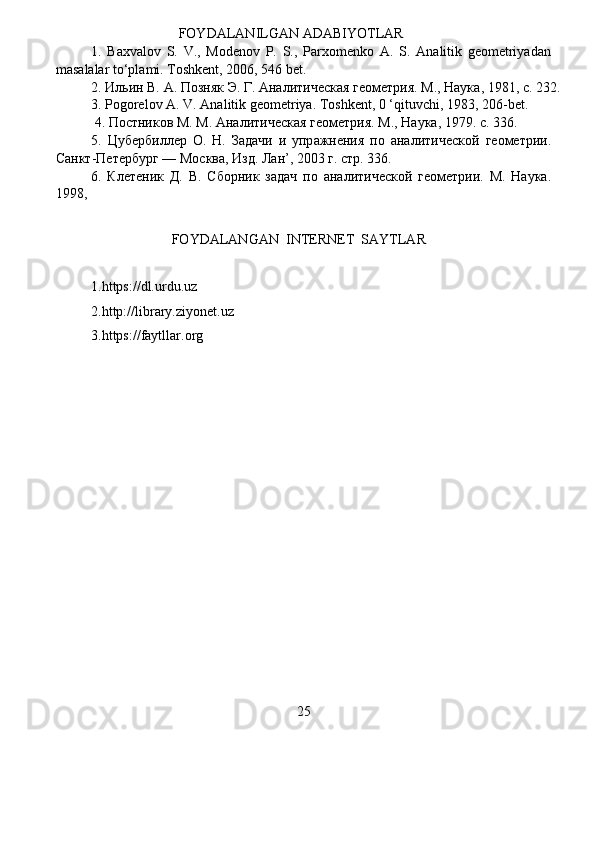                          FOYDALAN I LGAN ADAB I YOTLAR  
1.   Baxv a lov   S.   V.,   Modenov   P.   S.,   Parxom e nko   A.   S.   An a litik   g e om e triy a d a n  
mas a l a lar to ‘ pla m i.  Toshkent, 2006,   546 bet.   
2.   Ил ь ин   В.   А.   Позняк   Э.   Г.   Анали т иче с кая   г е оме т рия.   М .,   Наука ,   1981,   с .   232.    
3. Pogorelov  А .   V. Analitik geo m et r iya. Toshkent , 0  ‘ qituvchi,   1983, 206 - b e t .   
  4. Постников М. М .  Ана л итическая г е ометрия. М., Н а ука, 1979. с. 336.    
5.   Цуб е рбиллер   О.   Н.   Зад а чи   и   упр а жнения   по   а нали т ической   г ео м етрии .   
Санкт - Пе т ербург  —   Москва,   Изд. Л а н’, 2003 г. стр. 336.   
6.   Клет е ник   Д.   В.   Сборник   задач   по   а нали т ической   г е о ме трии.   М .   Н а ука .  
1998,  
                       FOYDALANGAN   I NTE R NET   S AYTLAR  
1.https://dl.urdu.uz   
2.http://library.ziyon e t.uz   
3.https:// f aytllar . o r g   
25   