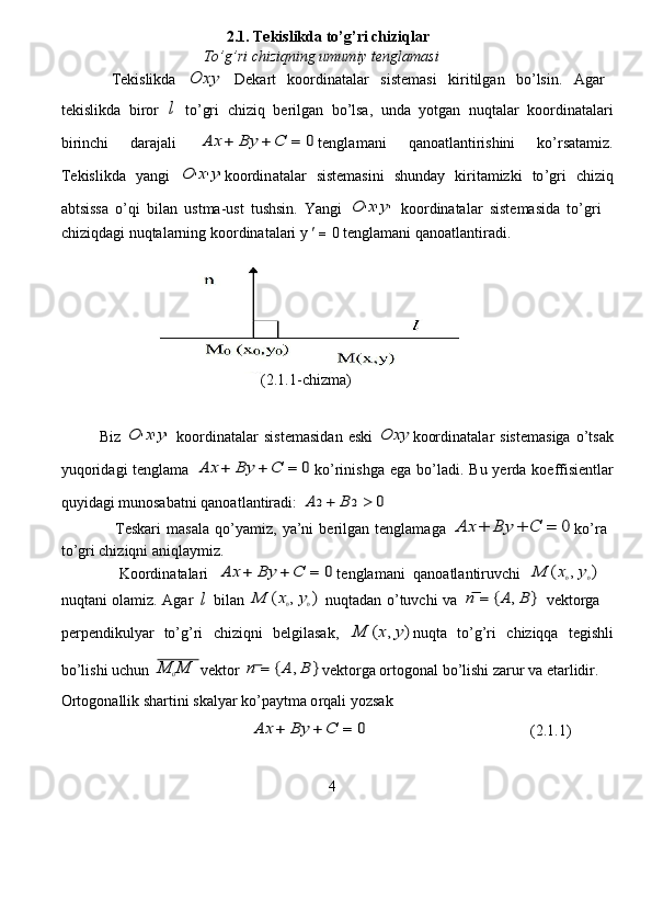                                  2.1.  Tekislik d a  t o’g ’ ri chiziqlar   
                            To’g’ri  c hiziqning   umumiy tenglamasi   
   Tekislikda  Ox	y   Dek a rt   koo r din a t a lar   sistem a si   ki r itilg a n   bo’lsin.   Aga r   
tekislikda   bi r or  	
l   to ’ gri   c hi z iq   be r ilg a n   bo’lsa,   unda   yotgan   nuqtalar   koo r din a t a l a ri
bi r in c hi   daraj a li  	
A	x	+	B	y	+	C	=	0 tenglam a ni   qano a tlanti r ishini   ko ’ rs a t a miz .
T e kislikd a   y a ngi  	
O	'x'y' koordin a talar   sist e masini   shunday   ki r it a mizki   to ’ gri   chi z iq
abtsissa   o’qi   bil a n   ust m a -ust   tushsin.   Y a ngi  	
O	'x'y'   koo r din a talar   sist e masida   to ’ g r i  
chiziqdagi   nuqtal a rning   koo r din a t a la r i y     =  0 tengla m ani qano a tl a nti r adi.   
                  
                                          (2.1.1- c hi z ma)  
Biz  	
O	'x'y'   koordinatalar   sistem a sid a n   e ski  	Ox	y koordinatal a r   sistem a siga   o ’ ts a k
yuqorid a gi  tenglama  	
A	x	+	B	y	+	C	=	0 ko ’ rinishga   e ga bo’l a di.   B u ye r da   koeffisi e ntl ar
quyid a gi munosab a tni qanoatl a ntir a di:  
A	2+	B	2		0   
     Teskari   m a sala   qo’ya m iz,   ya ’ ni   be r ilg a n   tenglam a ga  	
A	x	+	B	y	+	C	=	0 ko’ra  
to ’ g r i chi z iqni aniql a ymiz.   
     Koo r din a t a la r i  	
A	x	+	B	y	+	C	=	0 t e ngla m ani   q a noatl a ntiruvchi  	M	(x0,y0)   
nuqtani   olamiz.   Aga r  	
l   bil a n  	M	(x0,y0)   nuqt a d a n   o ’ tuvchi   va  	n	=	{A	,B	}   v e kto r g a   
pe r p e ndikulyar   to’g ’ ri   chi z iqni   b e lgilas a k,  	
M	(x,y) nuqta   to ’ g’ri   c hiziqqa   tegishli
bo ’ lishi uchun  	
M	0M  v e ktor  	n	=	{A	,B	} v e kto r ga ortogon a l bo ’ lishi za r ur va et a rlidir.  
Ortogon a llik sha r tini sk a lyar   ko ’ p a ytma o r qali   yo z s a k    
                                        	
A	x	+	B	y	+	C	=	0                                           (2.1.1)  
4   