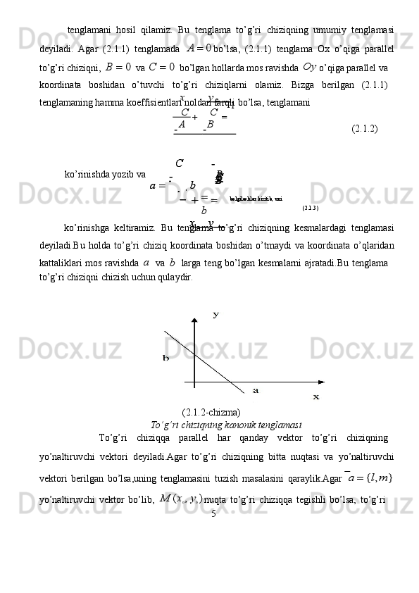  tenglam a ni   hosil   qilamiz.   Bu   t e nglama   to’g’ri   c hi z iqning   u m umiy   t e ngl a masi
d e yil a di.   Ag a r   (2 . 1.1)   tenglam a da  A	=	0 bo’lsa ,   (2.1 . 1)   tenglama   Ox   o ’ qiga   pa r all e l
to ’ g’ r i  c hi z iqni,  	
B	=	0  va  	C	=	0   bo ’ lg a n holla r da  m os ravishda  	O	y o ’ qiga pa r allel va  
koo r din a ta   boshidan   o’tuv c hi   to ’ g’ r i   c hi z iqlarni   ola m iz.   Bi z ga   be r ilg a n   (2 . 1.1)  
tenglam a ning hamm a  ko e ffisientlari   nold a n fa r qli bo ’ lsa, t e ngl a mani   	
+	=
 	
−             	−               
                                               (2.1.2)   	
+	
b	
=
                                                      (2.1.3)  
ko ’ rinishga   k e ltir a miz.   Bu   t e ngla m a   to’g ’ ri   chi z iqning   k e s m alard a gi   t e ngla m asi
d e yil a di. B u   holda   to ’ g’ r i   c hiziq   koo r din a ta   boshidan   o ’ tm a ydi   va   koo r din a t a   o ’ qla r id a n
katt a likla r i   mos   r a vishda  	
a   va  	b   larga   t e ng   bo’lg a n   kes m al a rni   aj r at a di. B u   tenglam a   
to ’ g’ r i  c hi z iqni  c hi z ish uchun   qul a ydir.       
                                      
                                                (2.1.2- c hi zm a)  
                                    To ’ g’ri  c hiziqning kanonik tenglamasi    
               To’g’ r i   chiziqqa   parall e l   ha r   qanday   vektor   to’g’ri   c hi z iqning  
yo ’ n a lti r uvchi   v e kto r i   deyiladi.Aga r   to ’ g ’ ri   c hiziqning   bitta   nuqt a si   va   yo ’ naltiruvchi
v e kto r i   berilg a n   bo ’ lsa,uning   t e ngla m asini   tu z ish   m a salasini   qaraylik . Agar  	
a	=	{l,m	}
yo ’ n a lti r uvchi   v e kto r   bo ’ lib,  	
M	(x0,y0) nuqta   to ’ g’ r i   chi z iqqa   tegishli   bo’lsa,   to ’ g’ r i  
5  	
B  B B
 B ko ’ rinishda yo z ib   va  	
C  	
a	=	
−
A	  
,  	
b	
C  
− 	
=
belgil a shl a r kiritib, uni   
                                                	
a
x   	y   	
1  	
C 	
a	=	
−
A	  
,  	
b	
C  
− 	
=
belgil a shl a r kiritib, uni   
                                                	
a
x   	y   	
1  	
x	y   	
1  	C	C
 	
A	B
  
