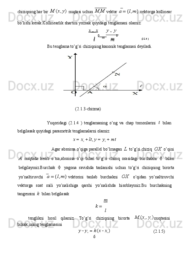chiziqning   har   bir  M	(x,y)   nuqt a si   u c hun  	M	0M v e ktor  	a	=	{l,m	} v e kto r ga   kollin e ar  
bo ’ lishi   ke r ak . Kollinearlik   shartini   yozs a k quyidagi tengl a mani   ol a miz:         
                                                       	
x   	x
0   	
y	y
0  
         (2.1.3- c hi z ma)  
                  Yuqo r id a gi   (2 . 1.4   )   t e ngl a maning   o ’ ng   va   c h a p   tomonl a rini  	
t   bil a n  
belgilas a k quyid a gi   parametrik tenglam a l a rni   ola m iz:   
                                         	
x	=	x0+	lt,y	=	y0+	m	t   
                    Agar  a bssissa o ’ qig a  p a rall e l bo’lm a gan  	
L   to ’ g’ r i  c hiziq  	O	X   o ’ qini	
A
  nuqt a da   kesib   o ’ tsa , abssissa   o ’ qi   bil a n   to’g’ri   c hiziq   or a sid a gi   bu r ch a kni  	   bil a n
belgilay m iz. B ur c h a k  	
   y a gona   r avishda   tanlanishi   uchun   to ’ g’ri   c hiziqning   bi r orta
yo ’ n a lti r uvchi  	
a	=	{l,m	} v e ktorini   t a nl a b   burchakni  	O	X   o ’ qid a n   yo’n a ltiruv c hi
v e kto r ga   soat   m ili   yo ’ n a lishiga   q a rshi   yo’nalishda   hisoblaymiz.Bu   bur c h a kning  
tang e nsini  	
k  bil a n belgil a s a k   	
m
 	
k	=	
l
  
tenglikni   hosil   qilamiz.   To’g ’ ri   c hi z iqning   bi r o r ta  	
M	(x0,y0) nuqtasini  
bilsak , uning   t e ngla m asini  
                                              	
y	−y0=	k(x	−x0)                                        (2.1.5)  
6  	
l	m  	l	m 	
−	− 	
=
                                   (2.1.4)  
                  Bu tengl a ma to’g ’ ri  c hiziqning kanonik   tenglam a si   deyil a di.     