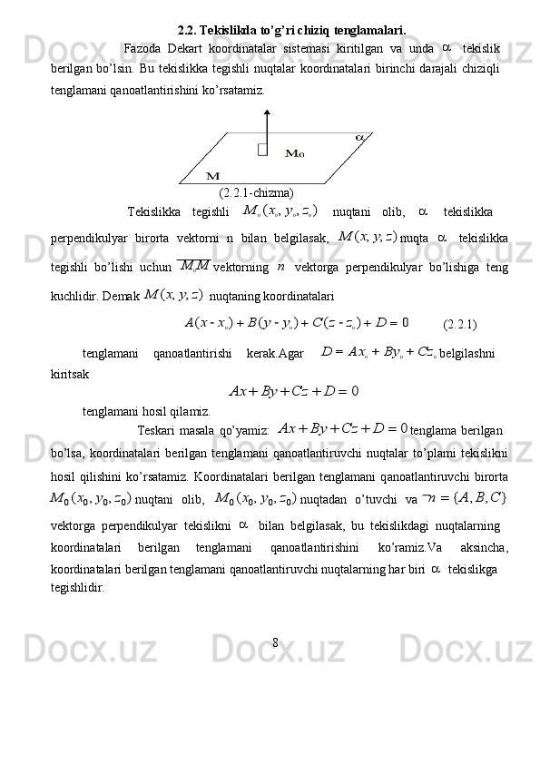 2.2. Te k islik d a t o ’ g ’ ri c h iziq  t englamalari.   
             Fazoda   D e kart   koordinatalar   sistem a si   ki r itilgan   v a   unda     tekislik  
be r ilg a n   bo ’ lsin.   B u   tekislikk a   t e gishli   nuqt a la r   koordinatalari   bi r in c hi   da r aj a li   c hi z iqli  
tenglam a ni qanoatl a nti r ishini ko’ r s a ta m iz.   
                              
                                           (2.2.1-chi z ma )   
              Tekislikka   tegishli  	
M	0(x0,y0,z0)   nuqtani   olib ,  	   tekislikka  
pe r p e ndikulyar   bi r o r ta   v e kto r ni   n   bil a n   belgilas a k,  	
M	(x,y,z) nuqta  	   tekislikka
tegishli   bo ’ lishi   u c hun  	
M	0M vektorning  	n   vekto r ga   pe r p e ndikulyar   bo ’ lishiga   teng
kuchlidir. D e mak  	
M	(x,y,z)  nuqt a ning   koo r din a tala r i  
                                	
A	(x	−x0)+	B	(y	−y0)+	C	(z−z0)+	D	=	0           (2.2.1)  
tenglam a ni   q a no a tlanti r ishi   kerak.Ag a r  	
D	=	A	x0+	By	0+	Cz	0 belgil a shni  
ki r its a k   
                                              	
A	x	+	B	y	+	C	z	+	D	=	0   
tenglam a ni hosil qil a miz.   
                  Teskari   m as a la   qo’yamiz:  	
A	x	+	B	y	+	C	z	+	D	=	0 tenglama   b e rilgan  
bo ’ lsa,   koo r din a talari   be r ilg a n   tenglam a ni   q a no a tlantiruv c hi   nuqt a la r   to ’ pl a mi   t e kislikni
hosil   qilishini   ko’ r s a tamiz.   Koo r dinat a la r i   be r ilg a n   tenglam a ni   q a no a tlantiruv c hi   bi r orta	
M	0(x0,y0,z0)
nuqtani   olib,  	M	0(x0,y0,z0) nuqt a dan   o ’ tuv c hi   va  	n	=	{A	,B	,C	}
v e kto r ga   pe r p e ndikulyar   t e kislikni  	
   bil a n   belgil a sak,   bu   t e kislikdagi   nuqt a la r ning  
koo r din a t a la r i   berilg a n  t e nglam a ni   q a no a tlantirishini   ko’ra m iz . Va   a ksin c ha ,
koo r din a t a la r i be r ilg a n tenglam a ni q a no a tlanti r uvchi nuqt a la r ning har bi r i  	
  tekislikg a   
tegishlidir.     
                          
8   