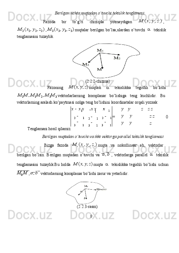                             Berilgan uchta nuqtadan o’tuvchi tekislik   t e nglamasi.   
                Fazoda   bir  to ’ g’ r i   c hiziqda   yot m aydig a n  M	1(x1,y1,z1) ,  	
M	2(x2,y2,z2)
,	M	3(x3,y3,z3) nuqtal a r   berilg a n   bo’lsa,ula r d a n   o’tuvchi  	   t e kislik  
tenglam a sini tuz a ylik.   
                                             
                                                       (2.2.2-chizma )   
                   Fazoning  	
M	(x,y,z) nuqt a si      t e kislikka  tegishli   bo ’ lishi  	
M	1M	,M	1M	2,M	1M	3
v e kto r larlarning   komplanar   bo ’ lishig a   teng   kuchlidir.   Bu  
v e kto r la r ning  a ralash   ko ’ p a ytm a si   nolga t e ng   bo ’ lishini koo r dinat a lar orq a li yo z sak  	
x	x
 	x	x  	x	x  	y	y  	
y	y
 	
y	y
 	
z	z  	z
z
 	z	
z
 	
0  
T e ngla m ani hosil qil a miz.  
                Berilgan   nuqtadan   o’tu v chi va   ik k i vektorga parall e l te k islik tenglamasi   
                Bizga   f az oda  	
M	0(x0,y0,z0) nuqta   va   nokollin e ar   ab,   v e kto r lar  
be r ilg a n   bo ’ lsin.   B erilg a n   nuqtadan   o ’ tuv c hi   va  	
a	,b ,   vekto r la r ga   parall e l  	   t e kislik
tenglam a sini   tuz a ylik.Bu   holda  	
M	(x,y,z) nuqta  	   tekislikka   tegishli   bo ’ lishi   u c hun	
M	0M
,	a	,b   vektorl a rning   komplanar   bo’lishi za r ur va yetarlidir.    
                                       
                                               (2.2.3-r a sm)  
9  	
3	1  	3	1  	3	1 	
2	1  	2	1  	2	1
 	−  
−
 	
−	=  	
−
 	
− 
−
 	
1  	1  	1
 	−  	−  	−  