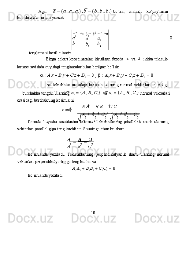           Agar  a	=	{a1,a2,a3},b	=	{b1,b2,b	3} bo ’ lsa,   aral a sh   ko ’ p a ytmani  
koo r din a t a lar orqali yozsak  	
−	1
 	
2
 	=
 	0  
 tenglam a ni   hosil qil a miz .   
                 Bizga   d e kart   koo r din a t a la r i   ki r itilgan   fazoda  	
   va  	   ikkita   t e kislik-  
lar m os  r avishda   quyid a gi   tenglam a lar   bil a n berilgan   bo’lsin :   
            	
	:A	1x	+	B	1y	+	C	1z+	D	1=	0 ,  		:A	2x	+	B	2y	+	C	2z	+	D	2=	0   
                  Bu   tekislikl a r   o r asidagi   bu r ch a k   ula r ning   no r mal   v e kto r la r i   o r asidagi  
bu r chakka   t e ngdir . Ularning  	
n1=	{A	1,B	1,C	1}    va  	n2=	{A	2,B	2,C	2}   nor m al   v e kto r la r i  
or a sid a gi   burchakning kosinusini                                        
                                       	
	=	
+	+
 	
+	+		+	+
  
for m ula   buyich a   xisobl a shni   bila m iz.   T e kislikl a rning   pa r allellik   sha r ti   ula r ning  
v e kto r lari   pa r alleligiga teng   kuchlidir. Shuning u c hun   bu   shart  
     	
1            	1            	1  	
2	2	2
10  	
A	B	   	C  	
A	
=	
B	
=	
C
  
ko ’ rinishda   yo z iladi .   T e kislikla r ning   pe r p e ndikulyarlik   sha r ti   ula r ning   nor m al  
v e kto r lari   pe r p e ndikuly a rligiga teng ku c hli va  
                                         	
A	1A	2+	B	1B	2+	C	1C	2=	0   
ko ’ rinishda yo z il a di.   	
1	2	1	2	1	2  	
2	2	2	2	2	2
 	
1	1	1	2	2	2
 	
cos	
A	A	B	B	C	C 	
A	B	C	A	B	C
 	
2 	3  	1 
1  	0  	y	y  	
a
 
b
 	
−	0  	
3
 
z	z  	
a
 
b
 	
x	x 	
a
 
b
 	
−   