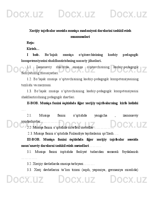 Xorijiy tajribalar asosida musiqa madaniyati darslarini tashkil etish
muammolari
Reja:
Kirish…
I   bob.   Bo lajak   musiqa   o qituvchisining   kasbiy   pedagogikʻ ʻ
kompetensiyasini shakllantirishning nazariy jihatlari .
1.1.   Zamonaviy   sharoitda   musiqa   o'qituvchisining   kasbiy-pedagogik
faoliyatining xususiyatlari.
1.2.   Bo lajak   musiqa   o qituvchisining   kasbiy-pedagogik   kompetensiyasining	
ʻ ʻ
tuzilishi va mazmuni.
1.3.   Bo lajak   musiqa   o qituvchisining   kasbiy-pedagogik   kompetensiyasini
ʻ ʻ
shakllantirishning pedagogik shartlari.
II-BOB. Musiqa fanini òqitishda ilģor xorijiy tajribalarning   kirib kelishi
….
2.1.   Musiqa   fanini   o’qitishda   yangicha   ,   zamonaviy
yondashuvlar………………
2.2.  Musiqa fanini o’qitishda interfaol metodlar ………………  
 2.3. Musiqa fanini o’qitishda Finlandiya tajribalarini qo’llash…..
III-BOB.   Musiqa   fanini   òqitishda   ilģor   xorijiy   tajribalar   asosida
noan’anaviy darslarni tashkil etish metodlari ………..  
3.1.   Musiqa   fanini   òqitishda   faoliyat   turlaridan   samarali   foydalanish
…………..
3.2. Xorijiy davlatlarda musiqa tarbiyasi……….  
3.3.   Xorij   davlatlarini   ta’lim   tizimi   (aqsh,   yaponiya,   germaniya   misolida)
……………….  