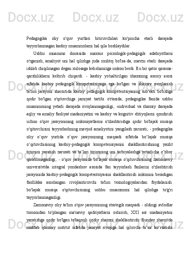 Pedagogika   oliy   o'quv   yurtlari   bitiruvchilari   ko'pincha   etarli   darajada
tayyorlanmagan kasbiy muammolarni hal qila boshlaydilar.
Ushbu   muammo   doirasida   maxsus   psixologik-pedagogik   adabiyotlarni
o'rganish,   amaliyot   uni   hal   qilishga   juda   muhtoj   bo'lsa-da,   mavzu   etarli   darajada
ishlab chiqilmagan degan xulosaga kelishimizga imkon berdi. Bu bir qator qarama-
qarshiliklarni   keltirib   chiqardi:   -   kasbiy   yo'naltirilgan   shaxsning   asosiy   asosi
sifatida   kasbiy   pedagogik   kompetentsiyaga   ega   bo'lgan   va   shaxsiy   rivojlanish
ta'lim   jarayoni   sharoitida   kasbiy   pedagogik   kompetentsiyaning   sub'ekti   bo'lishga
qodir   bo'lgan   o'qituvchiga   jamiyat   tartibi   o'rtasida;   pedagogika   fanida   ushbu
muammoning   yetarli   darajada   rivojlanmaganligi;   -individual   va   shaxsiy   darajada
aqliy va amaliy faoliyat madaniyatini va kasbiy va kognitiv ehtiyojlarni qondirish
uchun   o'quv   jarayonining   imkoniyatlarini   o'zlashtirishga   qodir   bo'lajak   musiqa
o'qituvchisini  tayyorlashning mavjud amaliyotini  yangilash zarurati;  - pedagogika
oliy   o‘quv   yurtida   o‘quv   jarayonining   maqsadi   sifatida   bo‘lajak   musiqa
o‘qituvchisining   kasbiy-pedagogik   kompetensiyasini   shakllantirishning   yaxlit
tizimini   yaratish   zarurati   va   ta’lim   tizimining   uni   tarbiyalashga   yetarlicha   e’tibor
qaratilmaganligi;   -   o'quv   jarayonida   bo'lajak   musiqa   o'qituvchisining   zamonaviy
universitetda   integral   yondashuv   asosida   fan   tayyorlash   fanlarini   o'zlashtirish
jarayonida   kasbiy-pedagogik   kompetentsiyasini   shakllantirish   imkonini   beradigan
faollikka   asoslangan   rivojlantiruvchi   ta'lim   texnologiyalaridan   foydalanish.
bo'lajak   musiqa   o'qituvchisining   ushbu   muammoni   hal   qilishga   to'g'ri
tayyorlanmaganligi.
Zamonaviy oliy ta'lim  o'quv jarayonining strategik maqsadi  - oldingi  avlodlar
tomonidan   to'plangan   ma'naviy   qadriyatlarni   oshirish,   XXI   asr   madaniyatini
yaratishga qodir  bo'lgan to'laqonli  ijodiy shaxsni  shakllantirish. Bunday  sharoitda
maktab   ijtimoiy   institut   sifatida   jamiyat   rivojiga   hal   qiluvchi   ta’sir   ko‘rsatishi 