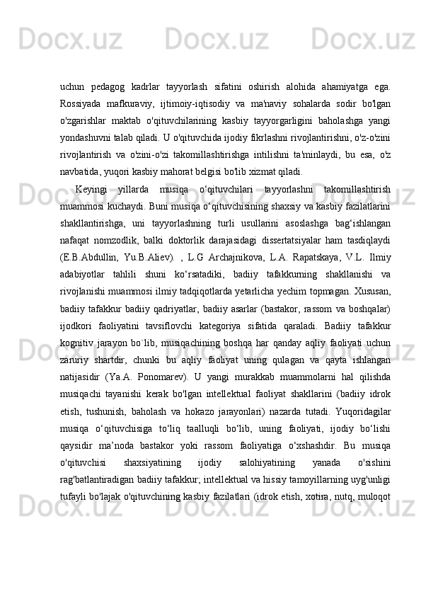 uchun   pedagog   kadrlar   tayyorlash   sifatini   oshirish   alohida   ahamiyatga   ega.
Rossiyada   mafkuraviy,   ijtimoiy-iqtisodiy   va   ma'naviy   sohalarda   sodir   bo'lgan
o'zgarishlar   maktab   o'qituvchilarining   kasbiy   tayyorgarligini   baholashga   yangi
yondashuvni talab qiladi. U o'qituvchida ijodiy fikrlashni rivojlantirishni, o'z-o'zini
rivojlantirish   va   o'zini-o'zi   takomillashtirishga   intilishni   ta'minlaydi,   bu   esa,   o'z
navbatida, yuqori kasbiy mahorat belgisi bo'lib xizmat qiladi.
Keyingi   yillarda   musiqa   o‘qituvchilari   tayyorlashni   takomillashtirish
muammosi kuchaydi. Buni musiqa o‘qituvchisining shaxsiy va kasbiy fazilatlarini
shakllantirishga,   uni   tayyorlashning   turli   usullarini   asoslashga   bag‘ishlangan
nafaqat   nomzodlik,   balki   doktorlik   darajasidagi   dissertatsiyalar   ham   tasdiqlaydi
(E.B.Abdullin,   Yu.B.Aliev).   ,   L.G   Archajnikova,   L.A.   Rapatskaya,   V.L.   Ilmiy
adabiyotlar   tahlili   shuni   ko‘rsatadiki,   badiiy   tafakkurning   shakllanishi   va
rivojlanishi muammosi ilmiy tadqiqotlarda yetarlicha yechim topmagan. Xususan,
badiiy   tafakkur   badiiy   qadriyatlar,   badiiy   asarlar   (bastakor,   rassom   va   boshqalar)
ijodkori   faoliyatini   tavsiflovchi   kategoriya   sifatida   qaraladi.   Badiiy   tafakkur
kognitiv   jarayon   bo`lib,   musiqachining   boshqa   har   qanday   aqliy   faoliyati   uchun
zaruriy   shartdir,   chunki   bu   aqliy   faoliyat   uning   qulagan   va   qayta   ishlangan
natijasidir   (Ya.A.   Ponomarev).   U   yangi   murakkab   muammolarni   hal   qilishda
musiqachi   tayanishi   kerak   bo'lgan   intellektual   faoliyat   shakllarini   (badiiy   idrok
etish,   tushunish,   baholash   va   hokazo   jarayonlari)   nazarda   tutadi.   Yuqoridagilar
musiqa   o‘qituvchisiga   to‘liq   taalluqli   bo‘lib,   uning   faoliyati,   ijodiy   bo‘lishi
qaysidir   ma’noda   bastakor   yoki   rassom   faoliyatiga   o‘xshashdir.   Bu   musiqa
o'qituvchisi   shaxsiyatining   ijodiy   salohiyatining   yanada   o'sishini
rag'batlantiradigan badiiy tafakkur; intellektual va hissiy tamoyillarning uyg'unligi
tufayli bo'lajak o'qituvchining kasbiy fazilatlari (idrok etish, xotira, nutq, muloqot 