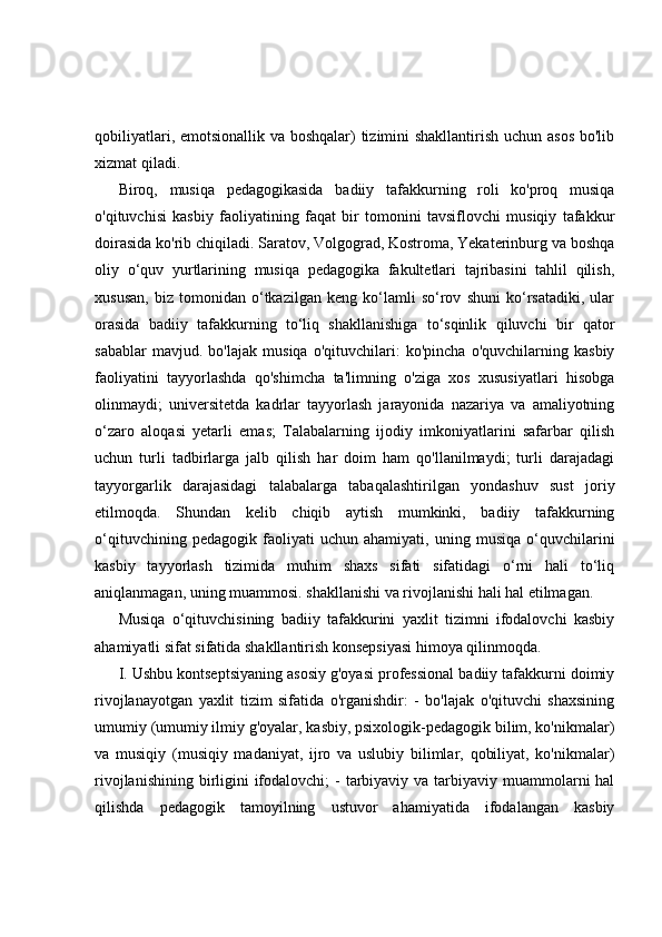 qobiliyatlari, emotsionallik va boshqalar) tizimini  shakllantirish uchun asos  bo'lib
xizmat qiladi.
Biroq,   musiqa   pedagogikasida   badiiy   tafakkurning   roli   ko'proq   musiqa
o'qituvchisi   kasbiy   faoliyatining   faqat   bir   tomonini   tavsiflovchi   musiqiy   tafakkur
doirasida ko'rib chiqiladi. Saratov, Volgograd, Kostroma, Yekaterinburg va boshqa
oliy   o‘quv   yurtlarining   musiqa   pedagogika   fakultetlari   tajribasini   tahlil   qilish,
xususan,   biz   tomonidan   o‘tkazilgan   keng   ko‘lamli   so‘rov   shuni   ko‘rsatadiki,   ular
orasida   badiiy   tafakkurning   to‘liq   shakllanishiga   to‘sqinlik   qiluvchi   bir   qator
sabablar   mavjud.   bo'lajak   musiqa   o'qituvchilari:   ko'pincha   o'quvchilarning   kasbiy
faoliyatini   tayyorlashda   qo'shimcha   ta'limning   o'ziga   xos   xususiyatlari   hisobga
olinmaydi;   universitetda   kadrlar   tayyorlash   jarayonida   nazariya   va   amaliyotning
o‘zaro   aloqasi   yetarli   emas;   Talabalarning   ijodiy   imkoniyatlarini   safarbar   qilish
uchun   turli   tadbirlarga   jalb   qilish   har   doim   ham   qo'llanilmaydi;   turli   darajadagi
tayyorgarlik   darajasidagi   talabalarga   tabaqalashtirilgan   yondashuv   sust   joriy
etilmoqda.   Shundan   kelib   chiqib   aytish   mumkinki,   badiiy   tafakkurning
o‘qituvchining   pedagogik   faoliyati   uchun   ahamiyati,   uning   musiqa   o‘quvchilarini
kasbiy   tayyorlash   tizimida   muhim   shaxs   sifati   sifatidagi   o‘rni   hali   to‘liq
aniqlanmagan, uning muammosi. shakllanishi va rivojlanishi hali hal etilmagan.
Musiqa   o‘qituvchisining   badiiy   tafakkurini   yaxlit   tizimni   ifodalovchi   kasbiy
ahamiyatli sifat sifatida shakllantirish konsepsiyasi himoya qilinmoqda. 
I. Ushbu kontseptsiyaning asosiy g'oyasi professional badiiy tafakkurni doimiy
rivojlanayotgan   yaxlit   tizim   sifatida   o'rganishdir:   -   bo'lajak   o'qituvchi   shaxsining
umumiy (umumiy ilmiy g'oyalar, kasbiy, psixologik-pedagogik bilim, ko'nikmalar)
va   musiqiy   (musiqiy   madaniyat,   ijro   va   uslubiy   bilimlar,   qobiliyat,   ko'nikmalar)
rivojlanishining  birligini  ifodalovchi;  -  tarbiyaviy  va tarbiyaviy muammolarni  hal
qilishda   pedagogik   tamoyilning   ustuvor   ahamiyatida   ifodalangan   kasbiy 