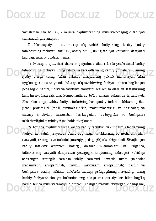 yo'nalishga   ega   bo'lish;   -   musiqa   o'qituvchisining   musiqiy-pedagogik   faoliyati
samaradorligini aniqlash. 
II.   Kontseptsiya   -   bu   musiqa   o'qituvchisi   faoliyatidagi   kasbiy   badiiy
tafakkurning   mohiyati,   tuzilishi,   asosiy   omili,   uning   faoliyat   ko'rsatish   darajalari
haqidagi nazariy qoidalar tizimi.
1).   Musiqa   o‘qituvchisi   shaxsining   ajralmas   sifati   sifatida   professional   badiiy
tafakkurning   mohiyati   uning  bilimi   va   harakatlarining  kasbiy   yo‘nalishi,   ularning
ijodiy   o‘ziga   xosligi   bilan   yakuniy   maqsadning   yuksak   ma’naviyati   bilan
uyg‘unligi   sintezida   yotadi.   Musiqa   o‘qituvchisining   faoliyati   o‘zaro   bog‘langan
pedagogik,   badiiy,   ijodiy   va   tashkiliy   faoliyatni   o‘z   ichiga   oladi   va   tafakkurning
ham   hissiy,   ham   ratsional   komponentlarini   to‘liq   amalga   oshirishni   ta’minlaydi.
Shu   bilan   birga,   ushbu   faoliyat   turlarining   har   qanday   turlari   tafakkurning   ikki
jihati:   protsessual   (tahlil,   umumlashtirish,   mavhumlashtirish   va   boshqalar)   va
shaxsiy   (motivlar,   munosabat,   his-tuyg'ular,   his-tuyg'ular   va   boshqalar)
ta'sirchanligini ta'minlaydigan holda rivojlanadi. 
2). Musiqa o‘qituvchisining kasbiy badiiy tafakkuri yaxlit tizim sifatida uning
faoliyat  ko‘rsatish  jarayonida  o‘zaro bog‘langan tafakkurning bir  necha darajalari
(vaziyatli, strategik) va turlarini (musiqiy, pedagogik) o‘z ichiga oladi. Rivojlangan
badiiy   tafakkur   o'qituvchi   hozirgi,   dolzarb   muammolarni   hal   qilganda,
tafakkurning   vaziyatli   darajasidan   pedagogik   jarayonning   kelajagini   ko'rishga
asoslangan   strategik   darajaga   tabiiy   harakatni   nazarda   tutadi   (talabalar
madaniyatini   rivojlantirish,   mavzuli   mavzularni   rivojlantirish).   dastur   va
boshqalar).   Badiiy   tafakkur   tarkibida   musiqiy-pedagogikning   mavjudligi   uning
kasbiy   faoliyatda   faoliyat   ko‘rsatishining   o‘ziga   xos   xususiyatlari   bilan   bog‘liq
bo‘lib, bunda musiqiy tamoyil o‘qituvchi erishgan maxsus tayyorgarlik darajasini, 