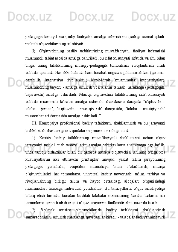 pedagogik tamoyil  esa  ijodiy faoliyatni  amalga oshirish  maqsadiga  xizmat  qiladi.
maktab o'quvchilarining salohiyati.
3).   O'qituvchining   badiiy   tafakkurining   muvaffaqiyatli   faoliyat   ko'rsatishi
muammoli tabiat asosida amalga oshiriladi, bu sifat xususiyati sifatida va shu bilan
birga,   uning   tafakkurining   musiqiy-pedagogik   tomonlarini   rivojlantirish   omili
sifatida   qaraladi.   Har   ikki   holatda   ham   harakat   ongsiz   ogohlantirishdan   (qarama-
qarshilik,   intonatsiya   rivojlanishi)   idrok-idrok   (muammolar,   intonatsiyalar),
muammoning bayoni - amalga oshirish vositalarini tanlash, harakatga (pedagogik,
bajaruvchi)   amalga   oshiriladi.   Musiqa   o'qituvchisi   tafakkurining   sifat   xususiyati
sifatida   muammoli   tabiatni   amalga   oshirish:   shaxslararo   darajada   "o'qituvchi   -
talaba   -   jamoa",   "o'qituvchi   -   musiqiy   ish"   darajasida,   "talaba   -   musiqiy   ish"
munosabatlari darajasida amalga oshiriladi. ”. 
III.   Konsepsiya   professional   badiiy   tafakkurni   shakllantirish   va   bu   jarayonni
tashkil etish shartlariga oid qoidalar majmuini o'z ichiga oladi. 
1).   Kasbiy   badiiy   tafakkurning   muvaffaqiyatli   shakllanishi   uchun   o'quv
jarayonini  tashkil  etish tamoyillarini  amalga oshirish katta  ahamiyatga ega bo'lib,
unda   taniqli   didaktiklar   bilan   bir   qatorda   musiqa   o'qituvchisi   ishining   o'ziga   xos
xususiyatlarini   aks   ettiruvchi   printsiplar   mavjud:   yaxlit   ta'lim   jarayonining
pedagogik   yo'nalishi;   voqelikni   intonatsiya   bilan   o‘zlashtirish;   musiqa
o‘qituvchilarini   har   tomonlama,   universal   kasbiy   tayyorlash;   ta'lim,   tarbiya   va
rivojlanishning   birligi;   ta'lim   va   hayot   o'rtasidagi   aloqalar;   o'rganishdagi
muammolar;   talabaga   individual   yondashuv.   Bu   tamoyillarni   o‘quv   amaliyotiga
tatbiq   etish   birinchi   kursdan   boshlab   talabalar   mehnatining   barcha   turlarini   har
tomonlama qamrab olish orqali o‘quv jarayonini faollashtirishni nazarda tutadi.
2).   Bo'lajak   musiqa   o'qituvchilarida   badiiy   tafakkurni   shakllantirish
samaradorligini oshirish shartlariga quyidagilar kiradi: - talabalar faoliyatining turli 