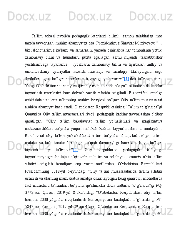 Ta’lim   sohasi   rivojida   pedagogik   kadrlarni   bilimli,   zamon   talablariga   mos
tarzda tayyorlash    muhim ahamiyatga ega. Prezidentimiz Shavkat Mirziyoyev: “…
biz islohotlarimiz ko‘lami  va samarasini  yanada oshirishda har  tomonlama yetuk,
zamonaviy   bilim   va   hunarlarni   puxta   egallagan,   azmu   shijoatli,   tashabbuskor
yoshlarimizga   tayanamiz,   …yoshlarni   zamonaviy   bilim   va   tajribalar,   milliy   va
umumbashariy   qadriyatlar   asosida   mustaqil   va   mantiqiy   fikrlaydigan,   ezgu
fazilatlar   egasi   bo‘lgan   insonlar   etib   voyaga   yetkazamiz” [1]   deb   ta’kidlar   ekan,
Yangi O’zbekiston iqtisodiy va ijtimoiy rivojlanishda o’z yo’lini tanlashida kadrlar
tayyorlash   masalasini   ham   dolzarb   vazifa   sifatida   belgiladi.   Bu   vazifani   amalga
oshirishda   uzluksiz   ta’limning   muhim   bosqichi   bo’lgan   Oliy   ta’lim   muassasalari
alohida ahamiyat  kasb etadi. O’zbekiston Respublikasining “Ta’lim to’g’risida”gi
Qonunida   Oliy   ta’lim   muassasalari   rivoji,   pedagogik   kadrlar   tayyorlashga   e’tibor
qaratilgan.   “Oliy   ta’lim   bakalavriat   ta’lim   yo‘nalishlari   va   magistratura
mutaxassisliklari   bo‘yicha   yuqori   malakali   kadrlar   tayyorlanishini   ta’minlaydi…
Bakalavriat   oliy   ta’lim   yo‘nalishlaridan   biri   bo‘yicha   chuqurlashtirilgan   bilim,
malaka   va   ko‘nikmalar   beradigan,   o‘qish   davomiyligi   kamida   uch   yil   bo‘lgan
tayanch   oliy   ta’limdir.” [2] .   Oliy   dargohlarda   pedagogik   faoliyatga
tayyorlanayotgan   bo’lajak   o’qituvchilar   bilim   va   salohiyati   umumiy   o’rta   ta’lim
sifatini   belgilab   beradigan   eng   zarur   omillardan.   O’zbekiston   Respublikasi
Prezidentining   2018-yil   5-iyundagi   “Oliy   ta’lim   muassasalarida   ta’lim   sifatini
oshirish va ularning mamlakatda amalga oshirilayotgan keng qamrovli islohotlarda
faol  ishtirokini  ta’minlash bo’yicha qo’shimcha chora tadbirlar  to’g’risida”gi  PQ-
3775-son   Qarori,   2019-yil   8-oktabrdagi   “O’zbekiston   Respublikasi   oliy   ta’lim
tizimini   2030-yilgacha   rivojlantirish   konsepsiyasini   tasdiqlash   to’g’risida”gi   PF-
5847-son   Farmoni,  2019-yil   29-apreldagi  “O’zbekiston   Respublikasi  Xalq  ta’limi
tizimini   2030-yilgacha   rivojlantirish   konsepsiyasini   tasdiqlash   to’g’risida”gi   PF- 