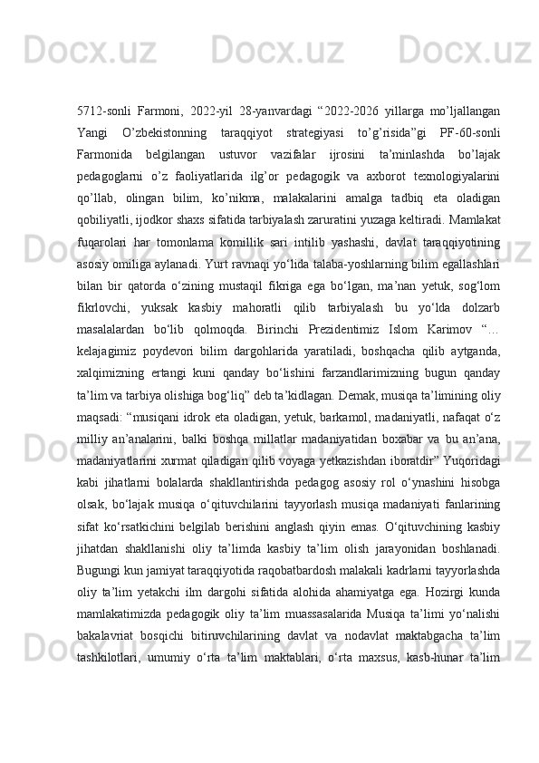 5712-sonli   Farmoni,   2022-yil   28-yanvardagi   “2022-2026   yillarga   mo’ljallangan
Yangi   O’zbekistonning   taraqqiyot   strategiyasi   to’g’risida”gi   PF-60-sonli
Farmonida   belgilangan   ustuvor   vazifalar   ijrosini   ta’minlashda   bo’lajak
pedagoglarni   o’z   faoliyatlarida   ilg’or   pedagogik   va   axborot   texnologiyalarini
qo’llab,   olingan   bilim,   ko’nikma,   malakalarini   amalga   tadbiq   eta   oladigan
qobiliyatli, ijodkor shaxs sifatida tarbiyalash zaruratini yuzaga keltiradi.  Mamlakat
fuqarolari   har   tomonlama   komillik   sari   intilib   yashashi,   davlat   taraqqiyotining
asosiy omiliga aylanadi. Yurt ravnaqi yo‘lida talaba-yoshlarning bilim egallashlari
bilan   bir   qatorda   o‘zining   mustaqil   fikriga   ega   bo‘lgan,   ma’nan   yetuk,   sog‘lom
fikrlovchi,   yuksak   kasbiy   mahoratli   qilib   tarbiyalash   bu   yo‘lda   dolzarb
masalalardan   bo‘lib   qolmoqda.   Birinchi   Prezidentimiz   Islom   Karimov   “…
kelajagimiz   poydevori   bilim   dargohlarida   yaratiladi,   boshqacha   qilib   aytganda,
xalqimizning   ertangi   kuni   qanday   bo‘lishini   farzandlarimizning   bugun   qanday
ta’lim va tarbiya olishiga bog‘liq”   deb ta’kidlagan. Demak, musiqa ta’limining oliy
maqsadi: “musiqani  idrok eta oladigan, yetuk, barkamol, madaniyatli, nafaqat o‘z
milliy   an’analarini,   balki   boshqa   millatlar   madaniyatidan   boxabar   va   bu   an’ana,
madaniyatlarini xurmat qiladigan qilib voyaga yetkazishdan iboratdir”   Yuqoridagi
kabi   jihatlarni   bolalarda   shakllantirishda   pedagog   asosiy   rol   o‘ynashini   hisobga
olsak,   bo‘lajak   musiqa   o‘qituvchilarini   tayyorlash   musiqa   madaniyati   fanlarining
sifat   ko‘rsatkichini   belgilab   berishini   anglash   qiyin   emas.   O‘qituvchining   kasbiy
jihatdan   shakllanishi   oliy   ta’limda   kasbiy   ta’lim   olish   jarayonidan   boshlanadi.
Bugungi kun jamiyat taraqqiyotida raqobatbardosh malakali kadrlarni tayyorlashda
oliy   ta’lim   yetakchi   ilm   dargohi   sifatida   alohida   ahamiyatga   ega.   Hozirgi   kunda
mamlakatimizda   pedagogik   oliy   ta’lim   muassasalarida   Musiqa   ta’limi   yo‘nalishi
bakalavriat   bosqichi   bitiruvchilarining   davlat   va   nodavlat   maktabgacha   ta’lim
tashkilotlari,   umumiy   o‘rta   ta’lim   maktablari,   o‘rta   maxsus,   kasb-hunar   ta’lim 