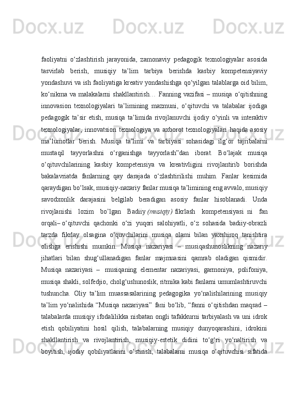 faoliyatni   o‘zlashtirish   jarayonida,   zamonaviy   pedagogik   texnologiyalar   asosida
tasvirlab   berish,   musiqiy   ta’lim   tarbiya   berishda   kasbiy   kompetensiyaviy
yondashuvi va ish faoliyatiga kreativ yondashishga qo‘yilgan talablarga oid bilim,
ko‘nikma   va   malakalarni   shakllantirish…   Fanning   vazifasi   –   musiqa   o‘qitishning
innovasion   texnologiyalari   ta’limining   mazmuni,   o‘qituvchi   va   talabalar   ijodiga
pedagogik   ta’sir   etish,   musiqa   ta’limida   rivojlanuvchi   ijodiy   o‘yinli   va   interaktiv
texnologiyalar,   innovatsion   texnologiya   va   axborot   texnologiyalari   haqida   asosiy
ma’lumotlar   berish.   Musiqa   ta’limi   va   tarbiyasi   sohasidagi   ilg‘or   tajribalarni
mustaqil   tayyorlashni   o‘rganishga   tayyorlash”dan   iborat.   Bo‘lajak   musiqa
o‘qituvchilarining   kasbiy   kompetensiya   va   kreativligini   rivojlantirib   borishda
bakalavriatda   fanlarning   qay   darajada   o‘zlashtirilishi   muhim.   Fanlar   kesimida
qaraydigan bo‘lsak, musiqiy-nazariy fanlar musiqa ta’limining eng avvalo, musiqiy
savodxonlik   darajasini   belgilab   beradigan   asosiy   fanlar   hisoblanadi.   Unda
rivojlanishi   lozim   bo’lgan   Badiiy   (musiqiy)   fikrlash   kompetensiyasi     ni   fan
orqali –   o‘qituvchi   qachonki   o‘zi   yuqori   salohiyatli,   o‘z   sohasida   badiiy-obrazli
tarzda   fikrlay   olsagina   o‘quvchilarini   musiqa   olami   bilan   yaxshiroq   tanishtira
olishga   erishishi   mumkin.   Musiqa   nazariyasi   –   musiqashunoslikning   nazariy
jihatlari   bilan   shug‘ullanadigan   fanlar   majmuasini   qamrab   oladigan   qismidir.
Musiqa   nazariyasi   –     musiqaning   elementar   nazariyasi,   garmoniya,   polifoniya,
musiqa shakli, solfedjio, cholg‘ushunoslik, ritmika kabi fanlarni umumlashtiruvchi
tushuncha.   Oliy   ta’lim   muassasalarining   pedagogika   yo‘nalishilarining   musiqiy
ta’lim   yo‘nalishida   “Musiqa   nazariyasi”   fani   bo‘lib,   “fanni   o‘qitishdan   maqsad   –
talabalarda musiqiy ifodalilikka nisbatan ongli tafakkurni tarbiyalash va uni idrok
etish   qobiliyatini   hosil   qilish,   talabalarning   musiqiy   dunyoqarashini,   idrokini
shakllantirish   va   rivojlantirish,   musiqiy-estetik   didini   to‘g‘ri   yo‘naltirish   va
boyitish,   ijodiy   qobiliyatlarini   o‘stirish;   talabalarni   musiqa   o‘qituvchisi   sifatida 