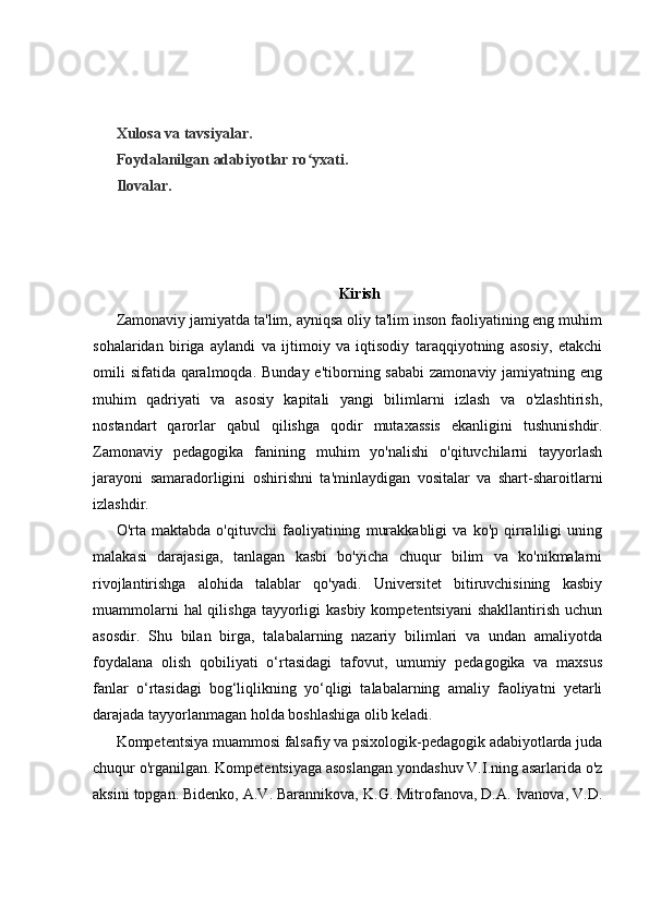 Xulosa va tavsiyalar.
Foydalanilgan adabiyotlar ro yxati.ʻ
Ilovalar.
Kirish
Zamonaviy jamiyatda ta'lim, ayniqsa oliy ta'lim inson faoliyatining eng muhim
sohalaridan   biriga   aylandi   va   ijtimoiy   va   iqtisodiy   taraqqiyotning   asosiy,   etakchi
omili  sifatida  qaralmoqda.  Bunday e'tiborning sababi  zamonaviy jamiyatning eng
muhim   qadriyati   va   asosiy   kapitali   yangi   bilimlarni   izlash   va   o'zlashtirish,
nostandart   qarorlar   qabul   qilishga   qodir   mutaxassis   ekanligini   tushunishdir.
Zamonaviy   pedagogika   fanining   muhim   yo'nalishi   o'qituvchilarni   tayyorlash
jarayoni   samaradorligini   oshirishni   ta'minlaydigan   vositalar   va   shart-sharoitlarni
izlashdir.
O'rta   maktabda   o'qituvchi   faoliyatining   murakkabligi   va   ko'p   qirraliligi   uning
malakasi   darajasiga,   tanlagan   kasbi   bo'yicha   chuqur   bilim   va   ko'nikmalarni
rivojlantirishga   alohida   talablar   qo'yadi.   Universitet   bitiruvchisining   kasbiy
muammolarni  hal  qilishga  tayyorligi  kasbiy  kompetentsiyani  shakllantirish  uchun
asosdir.   Shu   bilan   birga,   talabalarning   nazariy   bilimlari   va   undan   amaliyotda
foydalana   olish   qobiliyati   o‘rtasidagi   tafovut,   umumiy   pedagogika   va   maxsus
fanlar   o‘rtasidagi   bog‘liqlikning   yo‘qligi   talabalarning   amaliy   faoliyatni   yetarli
darajada tayyorlanmagan holda boshlashiga olib keladi.
Kompetentsiya muammosi falsafiy va psixologik-pedagogik adabiyotlarda juda
chuqur o'rganilgan. Kompetentsiyaga asoslangan yondashuv V.I.ning asarlarida o'z
aksini topgan. Bidenko, A.V. Barannikova, K.G. Mitrofanova, D.A. Ivanova, V.D. 