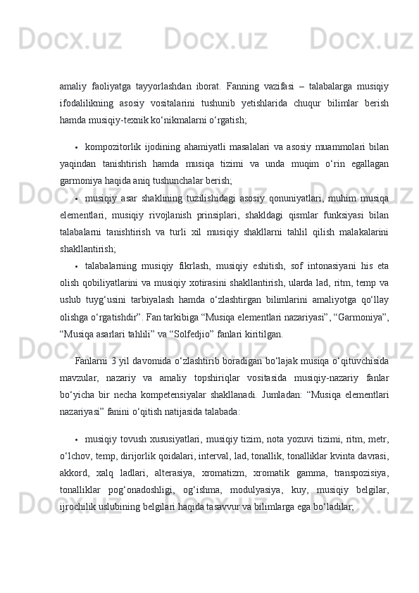 amaliy   faoliyatga   tayyorlashdan   iborat.   Fanning   vazifasi   –   talabalarga   musiqiy
ifodalilikning   asosiy   vositalarini   tushunib   yetishlarida   chuqur   bilimlar   berish
hamda musiqiy-texnik ko‘nikmalarni o‘rgatish;
 kompozitorlik   ijodining   ahamiyatli   masalalari   va   asosiy   muammolari   bilan
yaqindan   tanishtirish   hamda   musiqa   tizimi   va   unda   muqim   o‘rin   egallagan
garmoniya haqida aniq tushunchalar berish;
 musiqiy   asar   shaklining   tuzilishidagi   asosiy   qonuniyatlari,   muhim   musiqa
elementlari,   musiqiy   rivojlanish   prinsiplari,   shakldagi   qismlar   funksiyasi   bilan
talabalarni   tanishtirish   va   turli   xil   musiqiy   shakllarni   tahlil   qilish   malakalarini
shakllantirish;
 talabalarning   musiqiy   fikrlash,   musiqiy   eshitish,   sof   intonasiyani   his   eta
olish qobiliyatlarini va musiqiy xotirasini  shakllantirish, ularda lad, ritm, temp va
uslub   tuyg‘usini   tarbiyalash   hamda   o‘zlashtirgan   bilimlarini   amaliyotga   qo‘llay
olishga o‘rgatishdir”.  Fan tarkibiga “Musiqa elementlari nazariyasi”, “Garmoniya”,
“Musiqa asarlari tahlili” va “Solfedjio” fanlari kiritilgan.
Fanlarni 3 yil davomida o‘zlashtirib boradigan bo‘lajak musiqa o‘qituvchisida
mavzular,   nazariy   va   amaliy   topshiriqlar   vositasida   musiqiy-nazariy   fanlar
bo‘yicha   bir   necha   kompetensiyalar   shakllanadi.   Jumladan:   “Musiqa   elementlari
nazariyasi” fanini o‘qitish natijasida talabada:
 musiqiy tovush xususiyatlari, musiqiy tizim, nota yozuvi tizimi, ritm, metr,
o‘lchov, temp, dirijorlik qoidalari, interval, lad, tonallik, tonalliklar kvinta davrasi,
akkord,   xalq   ladlari,   alterasiya,   xromatizm,   xromatik   gamma,   transpozisiya,
tonalliklar   pog‘onadoshligi,   og‘ishma,   modulyasiya,   kuy,   musiqiy   belgilar,
ijrochilik uslubining belgilari haqida tasavvur va bilimlarga ega bo‘ladilar; 