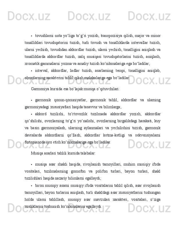  tovushlarni nota yo‘liga to‘g‘ri yozish, transpozisiya qilish, major va minor
tonalliklari   tovushqatorini   tuzish,   turli   tovush   va   tonalliklarda   intervallar   tuzish,
ularni  yechish,  tovushdan  akkordlar  tuzish,  ularni  yechish,  tonalligini  aniqlash va
tonalliklarda   akkordlar   tuzish,   xalq   musiqasi   tovushqatorlarini   tuzish,   aniqlash,
xromatik gammalarni yozma va amaliy tuzish ko‘nikmalariga ega bo‘ladilar;
 interval,   akkordlar,   ladlar   tuzish,   asarlarning   tempi,   tonalligini   aniqlab,
obrazlarning xarakterini tahlil qilish malakalariga ega bo‘ladilar.
Garmoniya kursida esa bo‘lajak musiqa o‘qituvchilari:
 garmonik   qonun-qonuniyatlar,   garmonik   tahlil,   akkordlar   va   ularning
garmoniyadagi xususiyatlari haqida tasavvur va bilimlarga;
 akkord   tuzilishi,   to‘rtovozlik   tuzilmada   akkordlar   yozish,   akkordlar
qo‘shilishi,   ovozlarning   to‘g‘ri   yo‘nalishi,   ovozlarning   birgalikdagi   harakati,   kuy
va   basin   garmoniyalash,   ularning   aylanmalari   va   yechilishini   tuzish,   garmonik
davralarda   akkordlarni   qo‘llash,   akkordlar   ketma-ketligi   va   sekvensiyalarni
fortepianoda ijro etish ko‘nikmalariga ega bo‘ladilar.
Musiqa asarlari tahlili kursida talabalar:
 musiqa   asar   shakli   haqida,   rivojlanish   tamoyillari,   muhim   musiqiy   ifoda
vositalari,   tuzilmalarning   gomofon   va   polifon   turlari,   bayon   turlari,   shakl
tuzilishlari haqida nazariy bilimlarni egallaydi;
 biron musiqiy asarni musiqiy ifoda vositalarini tahlil qilish, asar rivojlanish
tamoyillari, bayon turlarini aniqlash, turli shakldagi asar xususiyatlarini tushungan
holda   ularni   tahlillash,   musiqiy   asar   mavzulari   xarakteri,   vositalari,   o‘ziga
xosliklarini tushunish ko‘nikmalarini egallaydi. 