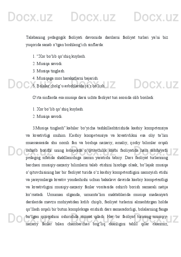 Talabaning   pedagogik   faoliyati   davomida   darslarni   faoliyat   turlari   ya’ni   biz
yuqorida sanab o‘tgan boshlang‘ich sinflarda:
1. “Xor bo‘lib qo‘shiq kuylash.
2. Musiqa savodi.
3. Musiqa tinglash.
4. Musiqaga mos harakatlarni bajarish.
5. Bolalar cholg‘u asboblarida jo‘r bo‘lish…
O‘rta sinflarda esa musiqa darsi uchta faoliyat turi asosida olib boriladi:
1. Xor bo‘lib qo‘shiq kuylash.
2. Musiqa savodi.
3.Musiqa   tinglash”   kabilar   bo‘yicha   tashkillashtirishida   kasbiy   kompetensiya
va   kreativligi   muhim.   Kasbiy   kompetensiya   va   kreativlikni   esa   oliy   ta’lim
muassasasida   shu   nomli   fan   va   boshqa   nazariy,   amaliy,   ijodiy   bilimlar   orqali
oshirib   borishi   uning   kelajakda   o‘qituvchilik   kasbi   faoliyatida   ham   salohiyatli
pedagog   sifatida   shakllanishiga   zamin   yaratishi   tabiiy.   Dars   faoliyat   turlarining
barchasi   musiqiy-nazariy   bilimlarni   talab   etishini   hisobga   olsak,   bo‘lajak   musiqa
o‘qituvchisining har bir faoliyat turida o‘z kasbiy kompetentligini namoyish etishi
va  jarayonlarga   kreativ  yondashishi  uchun   bakalavr   davrida  kasbiy   kompetentligi
va   kreativligini   musiqiy-nazariy   fanlar   vositasida   oshirib   borish   samarali   natija
ko‘rsatadi.   Umuman   olganda,   umumta’lim   maktablarida   musiqa   madaniyati
darslarida   mavzu   mohiyatidan   kelib   chiqib,   faoliyat   turlarini   almashtirgan   holda
qo‘llash orqali bir butun kompleksga erishish dars samaradorligi, bolalarning fanga
bo‘lgan   qiziqishini   oshirishda   xizmat   qiladi.   Har   bir   faoliyat   turining   musiqiy-
nazariy   fanlar   bilan   chambarchas   bog‘liq   ekanligini   tahlil   qilar   ekanmiz, 