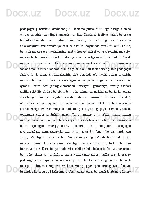 pedagogning   bakalavr   davridanoq   bu   fanlarda   puxta   bilim   egallashiga   alohida
e’tibor   qaratish   lozimligini   anglash   mumkin.   Darslarni   faoliyat   turlari   bo‘yicha
tashkillashtirishda   esa   o‘qituvchining   kasbiy   kompetentligi   va   kreativligi
an’anaviylikni   zamonaviy   yondashuv   asosida   boyitishda   yetakchi   omil   bo‘lib,
bo‘lajak   musiqa   o‘qituvchilarning   kasbiy   kompetentligi   va   kreativligini   musiqiy-
nazariy fanlar vositasi oshirib borilsa, yanada maqsadga muvofiq bo‘ladi. Bo’lajak
musiqa   o’qituvchisining   kasbiy   kompetensiya   va   kreativligini   musiqiy-nazariy
fanlar orqali oshirish maqsad qilib qo’yilar ekan, bu fanlar ertangi kun pedagogik
faoliyatda   darslarni   tashkillashtirish,   olib   borishda   o’qituvchi   uchun   tayanishi
mumkin bo’lgan bilimlarni bera oladigan tarzda egallanishiga ham alohida e’tibor
qaratish   lozim.   Musiqaning   elementlari   nazariyasi,   garmoniya,   musiqa   asarlari
tahlili,   solfedjio   fanlari   bo’yicha   bilim,   ko’nikma   va   malakalar,   bu   fanlar   orqali
shakllangan   kompetensiyalar   avvalo,   darsda   samarali   “ishlata   olinishi”,
o’quvchilarda   ham   aynan   shu   fanlar   vositasi   fanga   oid   kompetensiyalarning
shakllanishiga   erishish   maqsadi,   fanlarning   faoliyatning   qaysi   o’rnida   yetakchi
ekanligiga   e’tibor   qaratishga   undadi.   Ya’ni,   umumiy   o’rta   ta’lim   maktablarining
musiqa madaniyati fanidagi dars faoliyat turlari va talaba oliy ta’lim muassasasida
bilim   egallagan   musiqiy-nazariy   fanlarni   o’zaro   bog’lash,   pedagogda
rivojlantirilgan   kompetensiyalarning   aynan   qaysi   biri   biror   faoliyat   turida   eng
asosiy   ekanligini,   aynan   ushbu   kompetensiyaning   oshirib   borilishida   qaysi
musiqiy-nazariy   fan   eng   zaruri   ekanligini   yanada   yaxshiroq   tushunishimizga
imkon yaratadi. Dars faoliyat turlarini tashkil etishda, bolalarda faoliyat turi orqali
bilim,   ko’nikma   va   malakalarni,   zarur   kompetensiyalarni   shakllantirishda   kreativ
pedagog   bo’lish,   ijobiy   samaraning   garovi   ekanligini   hisobga   olsak,   bo’lajak
musiqa   o’qituvchisining   kreativ   jihatlarining   qaysi   qirralarining   dars   faoliyat
turlaridan ko’proq qo’l kelishini hisobga olgan holda, bu orqali talabaning kasbiy 