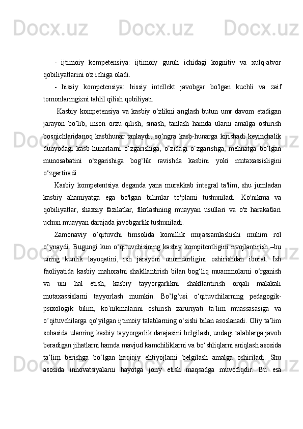 -   ijtimoiy   kompetensiya:   ijtimoiy   guruh   ichidagi   kognitiv   va   xulq-atvor
qobiliyatlarini o'z ichiga oladi. 
-   hissiy   kompetensiya:   hissiy   intellekt   javobgar   bo'lgan   kuchli   va   zaif
tomonlaringizni tahlil qilish qobiliyati.
  Kasbiy   kompetensiya   va   kasbiy   o‘zlikni   anglash   butun   umr   davom   etadigan
jarayon   bo’lib,   inson   orzu   qilish,   sinash,   tanlash   hamda   ularni   amalga   oshirish
bosqichlaridanoq   kasbhunar   tanlaydi,   so‘ngra   kasb-hunarga   kirishadi   keyinchalik
dunyodagi   kasb-hunarlarni   o‘zgarishiga,   o‘zidagi   o‘zgarishga,   mehnatga   bo‘lgan
munosabatini   o‘zgarishiga   bog‘lik   ravishda   kasbini   yoki   mutaxassisligini
o‘zgartiradi.
Kasbiy   kompetentsiya   deganda   yana   murakkab   integral   ta'lim,   shu   jumladan
kasbiy   ahamiyatga   ega   bo'lgan   bilimlar   to'plami   tushuniladi.   Ko'nikma   va
qobiliyatlar,   shaxsiy   fazilatlar,   fikrlashning   muayyan   usullari   va   o'z   harakatlari
uchun muayyan darajada javobgarlik tushuniladi.
Zamonaviy   o’qituvchi   timsolida   komillik   mujassamlashishi   muhim   rol
o’ynaydi.   Bugungi   kun   o‘qituvchisining   kasbiy   kompitentligini   rivojlantirish   –bu
uning   kunlik   layoqatini,   ish   jarayoni   unumdorligini   oshirishdan   iborat.   Ish
faoliyatida   kasbiy   mahoratni   shakllantirish   bilan   bog‘liq   muammolarni   o‘rganish
va   uni   hal   etish,   kasbiy   tayyorgarlikni   shakllantirish   orqali   malakali
mutaxassislarni   tayyorlash   mumkin.   Bo’lg’usi   o‘qituvchilarning   pedagogik-
psixologik   bilim,   ko’nikmalarini   oshirish   zaruriyati   ta’lim   muassasasiga   va
o’qituvchilarga qo‘yilgan ijtimoiy talablarning o‘sishi bilan asoslanadi. Oliy ta’lim
sohasida ularning kasbiy tayyorgarlik darajasini belgilash, undagi talablarga javob
beradigan jihatlarni hamda mavjud kamchiliklarni va bo‘shliqlarni aniqlash asosida
ta’lim   berishga   bo‘lgan   haqiqiy   ehtiyojlarni   belgilash   amalga   oshiriladi.   Shu
asosida   innovatsiyalarni   hayotga   joriy   etish   maqsadga   muvofiqdir.   Bu   esa 
