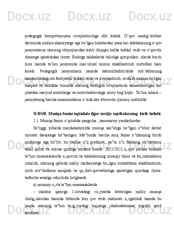 pedagogik   kompetensiyani   rivojlantirishga   olib   keladi.   O‘quv   mashg’ulotlari
davomida muhim ahamiyatga ega bo‘lgan holatlardan yana biri talabalarning o‘quv
jarayonlarini ularning ehtiyojlaridan kelib chiqqan holda tashkil etish va o‘quvchi
shaxsiga qaratishdan iborat. Bularga talabalarda bilishga qiziqishlari, ularda burch
hissi   hamda   ta’lim   jarayonida   mas’uliyat   xissini   shakllantirish   metodlari   ham
kiradi.   Pedagogik   jarayonlarni   yanada   takomillashtirishda   sub’ektlarning
hamkorlikdagi ish faoliyatini tashkil etish va rivojlantirish, erishish muhim bo‘lgan
maqsad   va   vazifalar   tizimida   ularning   faolligini   rivojlantirish   samaradorligini   har
jihatdan mavjud motivlarga va motivlashtirishga uzviy bog‘liqdir. Ta’lim sohasi –
jamiyatning barcha muammolarini o‘zida aks ettiruvchi ijtimoiy institutdir. 
II-BOB. Musiqa fanini òqitishda ilģor xorijiy tajribalarning  kirib kelishi
2.1. Musiqa fanini o’qitishda yangicha , zamonaviy yondashuvlar
So nggi   yillarda   mamlakatimizda   musiqa   san atiga   bo lgan   e tibor   davlat‟ ‟ ‟ ‟
siyosati   darajasiga   ko tarilgan.   Ma lumki   barcha   aniq   fanlar   o zlarining   bilish	
‟ ‟ ‟
usullariga   ega   bo lib,   bu   usullar   o z   predmeti,   ya ni   o z   fanining   ob ektlarini	
‟ ‟ ‟ ‟ ‟
tahlil   qilish   va   xulosa   qilishga   yordam   beradi.   2022/2023   o„quv   yilidan   boshlab
ta lim muassasalarida o„quvchi  va talabalarning musiqiy bilim va ko„nikmalarini	
‟
oshirish,   ularning   qalbida   milliy   madaniyatga   bo„lgan   muhabbatni   shakllantirish,
yosh   iste dodlarni   aniqlash   va   qo„llab-quvvatlashga   qaratilgan   quyidagi   chora-	
‟
tadbirlar amalga oshirilishi belgilandi: 
a) umumiy o„rta ta lim muassasalarida: 	
‟
   mazkur   qarorga   1-ilovadagi   ro„yxatda   keltirilgan   milliy   musiqa
cholg„ularidan   kamida   bittasida   kuy   ijro   etish   mahorati   o„rgatiladi   hamda   bu
haqda   ularning   ta lim   to„g„risidagi   hujjatiga   (shahodatnoma)   tegishli   qayd	
‟
kiritiladi;  