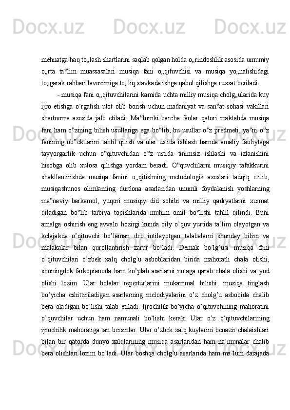mehnatga haq to„lash shartlarini saqlab qolgan holda o„rindoshlik asosida umumiy
o„rta   ta lim   muassasalari   musiqa   fani   o„qituvchisi   va   musiqa   yo„nalishidagi‟
to„garak rahbari lavozimiga to„liq stavkada ishga qabul qilishga ruxsat beriladi;
    musiqa fani o„qituvchilarini kamida uchta milliy musiqa cholg„ularida kuy
ijro   etishga   o`rgatish   ulot   olib   borish   uchun   madaniyat   va   san at   sohasi   vakillari	
‟
shartnoma   asosida   jalb   etiladi;   Ma lumki   barcha   fanlar   qatori   maktabda   musiqa	
‟
fani ham o zining bilish usullariga ega bo lib, bu usullar o z predmeti, ya ni o z	
‟ ‟ ‟ ‟ ‟
fanining   ob ektlarini   tahlil   qilish   va   ular   ustida   ishlash   hamda   amaliy   faoliytaga
‟
tayyorgarlik   uchun   o qituvchidan   o z   ustida   tinimsiz   ishlashi   va   izlanishini	
‟ ‟
hisobga   olib   xulosa   qilishga   yordam   beradi.   O quvchilarni   musiqiy   tafakkurini	
‟
shakllantirishda   musiqa   fanini   o„qitishning   metodologik   asoslari   tadqiq   etilib,
musiqashunos   olimlarning   durdona   asarlaridan   unumli   foydalanish   yoshlarning
ma naviy   barkamol,   yuqori   musiqiy   did   sohibi   va   milliy   qadryatlarni   xurmat	
‟
qiladigan   bo lib   tarbiya   topishlarida   muhim   omil   bo lishi   tahlil   qilindi.   Buni	
‟ ‟
amalga   oshirish   eng  avvalo   hozirgi   kunda   oily  o’quv  yurtida  ta’lim   olayotgan   va
kelajakda   o’qituvchi   bo’laman   deb   intilayotgan   talabalarni   shunday   bilim   va
malakalar   bilan   qurollantirish   zarur   bo’ladi.   Demak   bo’lg’usi   musiqa   fani
o’qituvchilari   o’zbek   xalq   cholg’u   asboblaridan   birida   mahoratli   chala   olishi,
shuningdek   farkopianoda   ham   ko’plab   asarlarni   notaga   qarab   chala   olishi   va   yod
olishi   lozim.   Ular   bolalar   reperturlarini   mukammal   bilishi,   musiqa   tinglash
bo’yicha   eshittiriladigan   asarlarning   melodiyalarini   o’z   cholg’u   asbobida   chalib
bera   oladigan   bo’lishi   talab   etiladi.   Ijrochilik   bo’yicha   o’qituvchining   mahoratini
o’quvchilar   uchun   ham   namunali   bo’lishi   kerak.   Ular   o’z   o’qituvchilarining
ijrochilik mahoratiga tan bersinlar. Ular o’zbek xalq kuylarini benazir chalaishlari
bilan   bir   qatorda   dunyo   xalqlarining   musiqa   asarlaridan   ham   na’munalar   chalib
bera olishlari lozim bo’ladi. Ular boshqa cholg’u asarlarida ham ma’lum darajada 