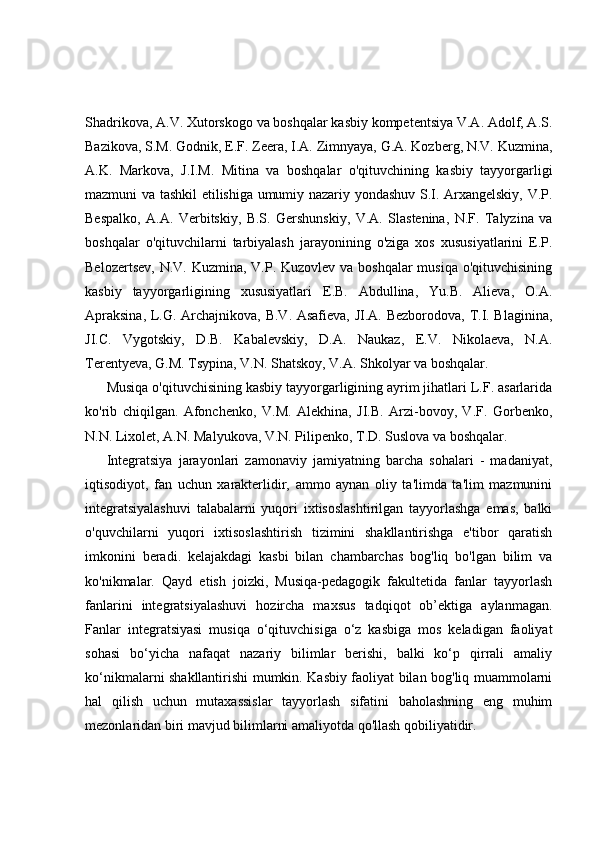 Shadrikova, A.V. Xutorskogo va boshqalar kasbiy kompetentsiya V.A. Adolf, A.S.
Bazikova, S.M. Godnik, E.F. Zeera, I.A. Zimnyaya, G.A. Kozberg, N.V. Kuzmina,
A.K.   Markova,   J.I.M.   Mitina   va   boshqalar   o'qituvchining   kasbiy   tayyorgarligi
mazmuni va tashkil etilishiga umumiy nazariy yondashuv S.I. Arxangelskiy, V.P.
Bespalko,   A.A.   Verbitskiy,   B.S.   Gershunskiy,   V.A.   Slastenina,   N.F.   Talyzina   va
boshqalar   o'qituvchilarni   tarbiyalash   jarayonining   o'ziga   xos   xususiyatlarini   E.P.
Belozertsev, N.V. Kuzmina, V.P. Kuzovlev va boshqalar musiqa o'qituvchisining
kasbiy   tayyorgarligining   xususiyatlari   E.B.   Abdullina,   Yu.B.   Alieva,   O.A.
Apraksina, L.G. Archajnikova, B.V. Asafieva, JI.A. Bezborodova, T.I. Blaginina,
JI.C.   Vygotskiy,   D.B.   Kabalevskiy,   D.A.   Naukaz,   E.V.   Nikolaeva,   N.A.
Terentyeva, G.M. Tsypina, V.N. Shatskoy, V.A. Shkolyar va boshqalar.
Musiqa o'qituvchisining kasbiy tayyorgarligining ayrim jihatlari L.F. asarlarida
ko'rib   chiqilgan.   Afonchenko,   V.M.   Alekhina,   JI.B.   Arzi-bovoy,   V.F.   Gorbenko,
N.N. Lixolet, A.N. Malyukova, V.N. Pilipenko, T.D. Suslova va boshqalar.
Integratsiya   jarayonlari   zamonaviy   jamiyatning   barcha   sohalari   -   madaniyat,
iqtisodiyot,   fan   uchun   xarakterlidir,   ammo   aynan   oliy   ta'limda   ta'lim   mazmunini
integratsiyalashuvi   talabalarni   yuqori   ixtisoslashtirilgan   tayyorlashga   emas,   balki
o'quvchilarni   yuqori   ixtisoslashtirish   tizimini   shakllantirishga   e'tibor   qaratish
imkonini   beradi.   kelajakdagi   kasbi   bilan   chambarchas   bog'liq   bo'lgan   bilim   va
ko'nikmalar.   Qayd   etish   joizki,   Musiqa-pedagogik   fakultetida   fanlar   tayyorlash
fanlarini   integratsiyalashuvi   hozircha   maxsus   tadqiqot   ob’ektiga   aylanmagan.
Fanlar   integratsiyasi   musiqa   o‘qituvchisiga   o‘z   kasbiga   mos   keladigan   faoliyat
sohasi   bo‘yicha   nafaqat   nazariy   bilimlar   berishi,   balki   ko‘p   qirrali   amaliy
ko‘nikmalarni shakllantirishi mumkin. Kasbiy faoliyat bilan bog'liq muammolarni
hal   qilish   uchun   mutaxassislar   tayyorlash   sifatini   baholashning   eng   muhim
mezonlaridan biri mavjud bilimlarni amaliyotda qo'llash qobiliyatidir. 
