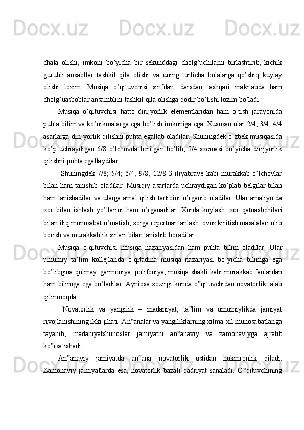 chala   olishi,   imkoni   bo’yicha   bir   sekunddagi   cholg’uchilarni   birlashtirib,   kichik
guruhli   ansabllar   tashkil   qila   olishi   va   uning   turlicha   bolalarga   qo’shiq   kuylay
olishi   lozim.   Musiqa   o’qituvchisi   sinfdan,   darsdan   tashqari   makrtabda   ham
cholg’uasboblar ansamblini tashkil qila olishga qodir bo’lishi lozim bo’ladi.
Musiqa   o’qituvchisi   hatto   dirijyorlik   elementlaridan   ham   o’tish   jarayonida
puhta bilim va ko’nikmalarga ega bo’lish imkoniga ega. Xususan ular 2/4; 3/4; 4/4
asarlarga dirijyorlik qilishni puhta egallab oladilar. Shuningdek o’zbek musiqasida
ko’p   uchraydigan   6/8   o’lchovda   berilgan   bo’lib,   2/4   sxemasi   bo’yicha   dirijyorlik
qilishni puhta egallaydilar.
  Shuningdek   7/8;   5/4;   6/4;   9/8;   12/8   3   iliyabrave   kabi   murakkab   o’lchovlar
bilan  ham   tanishib  oladilar.  Musiqiy   asarlarda  uchraydigan  ko’plab  belgilar  bilan
ham tanishadilar va ularga amal qilish tartibini o’rganib oladilar. Ular amaliyotda
xor   bilan   ishlash   yo’llarini   ham   o’rganadilar.   Xorda   kuylash,   xor   qatnashchilari
bilan iliq munosabat o’rnatish, xorga repertuar tanlash, ovoz kiritish masalalari olib
borish va murakkablik sirlari bilan tanishib boradilar. 
Musiqa   o’qituvchisi   musiqa   nazariyasidan   ham   puhta   bilim   oladilar.   Ular
umumiy   ta’lim   kollejlarida   o’qitadina   musiqa   nazariyasi   bo’yicha   bilimga   ega
bo’libgina qolmay, garmoniya, polifoniya, musiqa shakli kabi murakkab fanlardan
ham bilimga ega bo’ladilar. Ayniqsa xozirgi kunda o qituvchidan novatorlik talab‟
qilinmoqda.
  Novatorlik   va   yangilik   –   madaniyat,   ta lim   va   umumiylikda   jamiyat	
‟
rivojlanishining ikki jihati. An analar va yangiliklarning xilma-xil munosabatlariga	
‟
tayanib,   madaniyatshunoslar   jamiyatni   an anaviy   va   zamonaviyga   ajratib	
‟
ko rsatishadi. 	
‟
An anaviy   jamiyatda   an ana   novatorlik   ustidan   hukmronlik   qiladi.	
‟ ‟
Zamonaviy   jamiyatlarda   esa,   novatorlik   bazali   qadriyat   sanaladi.   O qituvchining	
‟ 
