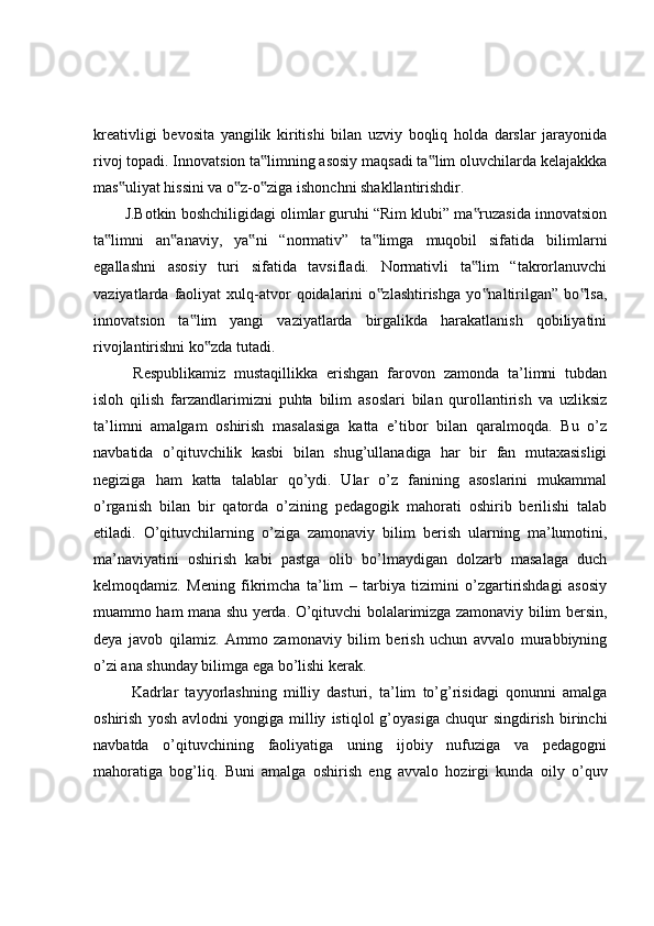 kreativligi   bevosita   yangilik   kiritishi   bilan   uzviy   boqliq   holda   darslar   jarayonida
rivoj topadi. Innovatsion ta limning asosiy maqsadi ta lim oluvchilarda kelajakkka‟ ‟
mas uliyat hissini va o z-o ziga ishonchni shakllantirishdir. 	
‟ ‟ ‟
J.Botkin boshchiligidagi olimlar guruhi “Rim klubi” ma ruzasida innovatsion	
‟
ta limni   an anaviy,   ya ni   “normativ”   ta limga   muqobil   sifatida   bilimlarni	
‟ ‟ ‟ ‟
egallashni   asosiy   turi   sifatida   tavsifladi.   Normativli   ta lim   “takrorlanuvchi	
‟
vaziyatlarda  faoliyat   xulq-atvor   qoidalarini   o zlashtirishga   yo naltirilgan”   bo lsa,	
‟ ‟ ‟
innovatsion   ta lim   yangi   vaziyatlarda   birgalikda   harakatlanish   qobiliyatini	
‟
rivojlantirishni ko zda tutadi.	
‟
  Respublikamiz   mustaqillikka   erishgan   farovon   zamonda   ta’limni   tubdan
isloh   qilish   farzandlarimizni   puhta   bilim   asoslari   bilan   qurollantirish   va   uzliksiz
ta’limni   amalgam   oshirish   masalasiga   katta   e’tibor   bilan   qaralmoqda.   Bu   o’z
navbatida   o’qituvchilik   kasbi   bilan   shug’ullanadiga   har   bir   fan   mutaxasisligi
negiziga   ham   katta   talablar   qo’ydi.   Ular   o’z   fanining   asoslarini   mukammal
o’rganish   bilan   bir   qatorda   o’zining   pedagogik   mahorati   oshirib   berilishi   talab
etiladi.   O’qituvchilarning   o’ziga   zamonaviy   bilim   berish   ularning   ma’lumotini,
ma’naviyatini   oshirish   kabi   pastga   olib   bo’lmaydigan   dolzarb   masalaga   duch
kelmoqdamiz.   Mening   fikrimcha   ta’lim   –   tarbiya   tizimini   o’zgartirishdagi   asosiy
muammo ham mana shu yerda. O’qituvchi bolalarimizga zamonaviy bilim bersin,
deya   javob   qilamiz.   Ammo   zamonaviy   bilim   berish   uchun   avvalo   murabbiyning
o’zi ana shunday bilimga ega bo’lishi kerak.
  Kadrlar   tayyorlashning   milliy   dasturi,   ta’lim   to’g’risidagi   qonunni   amalga
oshirish   yosh   avlodni   yongiga   milliy   istiqlol   g’oyasiga   chuqur   singdirish   birinchi
navbatda   o’qituvchining   faoliyatiga   uning   ijobiy   nufuziga   va   pedagogni
mahoratiga   bog’liq.   Buni   amalga   oshirish   eng   avvalo   hozirgi   kunda   oily   o’quv 