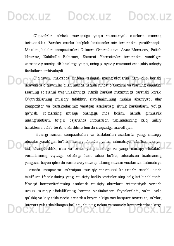 O‘quvchilar   o‘zbek   musiqasiga   yaqin   intonatsiyali   asarlarni   osonroq
tushunadilar.   Bunday   asarlar   ko‘plab   bastakorlarimiz   tomonidan   yaratilmoqda.
Masalan,   bolalar   kompazitorlari   Dilorom   Omonullaeva,   Avaz   Mansurov,   Fattoh
Nazarov,   Xabibullo   Rahimov,   Shermat   Yormatovlar   tomonidan   yaratilgan
zamonaviy musiqa tili bolalarga yaqin, uning g‘oyaviy mazmuni esa ijobiy axloqiy
fazilatlarni tarbiyalaydi. 
O‘qituvchi   maktabda   sinfdan   tashqari   mashg‘ulotlarini   ham   olib   borishi
jarayonida o‘quvchilar bilan musiqa haqida suhbat o‘tkazishi va ularning diqqatini
asarning   so‘zlarini   uyg‘unlashuviga,   ritmik   harakat   mazmuniga   qaratishi   kerak.
O‘quvchilarning   musiqiy   tafakkuri   rivojlanishining   muhim   ahamiyati,   ular
kompozitor   va   bastakorlarimiz   yaratgan   asarlardagi   ritmik   harakatlarni   yo‘lga
qo‘yish,   so‘zlarning   musiqa   ohangiga   mos   kelishi   hamda   gimnastik
mashg‘ulotlarni   to‘g‘ri   bajarishda   intonatsion   tuzilmalarning   xalq   milliy
harakterini ochib berib, o‘zlashtirib borishi maqsadga muvofiqdir.
  Hozirgi   zamon   kompazitorlari   va   bastakorlari   asarlarida   yangi   musiqiy
obrazlar   yaratilgan   bo‘lib,   musiqiy   obrazlar,   ya’ni:   intonatsiya,   talaffuz,   diksiya,
lad,   ohangdoshlik,   ritm   va   tembr   yangilanishiga   va   yangi   musiqiy   ifodalash
vositalarining   vujudga   kelishiga   ham   sabab   bo‘lib,   intonatsion   tuzilmaning
yangicha bayon qilinishi zamonaviy musiqa tilining muhim vositasidir. Intonatsiya
–   asarda   kompazitor   ko‘rsatgan   musiqiy   mazmunni   ko‘rsatishi   sababli   unda
talaffuzni   ifodalashning   yangi   musiqiy-badiiy  vositalarining   belgilari   hisoblanadi.
Hozirgi   kompazitorlarning   asarlarida   musiqiy   obrazlarni   intonatsiyali   yoritish
uchun   musiqiy   ifodalilikning   hamma   vositalaridan   foydalaniladi,   ya’ni:   xalq
qo‘shiq va kuylarida necha asrlardan buyon o‘ziga xos barqaror tovushlar, so‘zlar,
intonatsiyalar shakllangan bo‘ladi, shuning uchun zamonaviy kompazitorlar ularga 