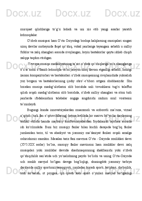 murojaat   qilishlariga   to‘g‘ri   keladi   va   uni   xis   etib   yangi   asarlar   yaratib
kelmoqdalar. 
O‘zbek musiqasi ham O‘rta Osiyodagi boshqa halqlarning musiqalari singari
uzoq davrlar mobaynida faqat qo‘shiq, vokal janrlariga tayangani sababli u milliy
folklor va xalq ohanglari asosida rivojlangan, keyin bastakorlar qayta ishlab chiqib
xalqqa taqdim etishgan.
 Yevropa musiqa madaniyatining ta’siri o‘zbek qo‘shiqlariga so‘z ohanglariga
o‘z ta’sirini o‘tkazib kelmoqda va bu jarayon uzoq davom etganligi sababli, hozirgi
zamon kompazitorlari va bastakorlari o‘zbek musiqasining rivojlanishida yuksalish
yuz   bergani   va   bastakorlarining   ijodiy   obro‘-e’tibori   ortgani   shubhasizdir.   Shu
boisdan   musiqa   mashg‘ulotlarini   olib   borishda   unli   tovushlarni   tug‘ri   talaffuz
qilish  orqali   mashg‘ulotlarini   olib  borishda,   o‘zbek  milliy ohanglari  va  ritmi   turli
janrlarda   ifodalanishini   talabalar   ongiga   singdirishi   muhim   omil   vositasini
ta’minlaydi. 
Bugungi   kunda   innovatsiyalardan   muammoli   va   axborotli   ma’ruza,   vizual
o‘qitish (turli fan o‘qituvchilaring) ketma-ketlikda bir mazvu bo‘yicha darslarning
tashkil   etilishi   hamda   majburiy   konferensiyalaridan   foydalanish   tajribasi   asosida
ish   ko‘rilmokda.   Buni   biz   musiqiy   fanlar   bilan   kuchli   darajada   bog‘liq   fanlar
jumlasidan   tarix,   til   va   abadiyot   va   jismoniy   ma’daniyat   fanlari   orqali   amalga
oshirishimiz mumkin. Masalan tarix fani mavzusi O‘rta - Osiyoda xonliklari davri
(XVI-XIX   asrlar)   bo‘lsa,   musiqiy   fanlar   mavzusini   ham   xonliklar   davri   xalq
musiqalari   yoki   xonliklar   davrida   shashmaqomning   shakllanishi   yoki   o‘zbek
qo‘shiqchilik   san’atida   uch   yo‘nalishning   paydo   bo‘lishi   va   uning   O‘rta-Osiyoda
uch   xonlik   mavjud   bo‘lgan   davrga   bog‘liqligi,   shuningdek   jismoniy   tarbiya
darslarida milliy sportimiz taraqqiyoti, jumladan kurash sporti, ko‘pkari, dorbozlik,
tosh   ko‘tarish,   ot   poygasi,   qiz   quvdi   kabi   sport   o‘yinlari   mavjud   bo‘lganligi 