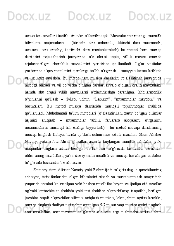 uchun test savollari tuzilib, sinovlar o‘tkazilmoqda. Mavzular mazmuniga muvofik
bilimlarni   majmualash   –   (birinchi   dars   axboratli,   ikkinchi   dars   muammoli,
uchinchi   dars   amaliy,   to‘rtinchi   dars   mustahkamlash)   bu   metod   ham   musiqa
darslarini   rejalashtirish   jarayonida   o‘z   aksini   topib,   yillik   mavzu   asosida
rejalashtirilgan   choraklik   mavzularini   yoritishda   qo‘llaniladi.   Ilg‘or   vositalar
yordamida o‘quv matnlarini qismlarga bo‘lib o‘rganish – muayyan ketma-ketlikda
va   uzluksiz   ravishda.   Bu   metod   ham   musiqa   darslarini   rejalashtirish   jarayonida
hisobga olinadi va yil bo‘yicha o‘tilgan darslar, avvalo o‘tilgan oraliq mavzularni
hamda   shu   orqali   yillik   mavzularni   o‘zlashtirishga   qaratilgan.   Ishbilarmonlik
o‘yinlarini   qo‘llash   –   (Misol   uchun:   “Labirint”,   “muammolar   maydoni”   va
boshkalar).   Bu   metod   musiqa   darslarida   musiqali   topishmoqlar   shaklida
qo‘llaniladi.   Muhokamali   ta’lim   metodlari   (o‘zlashtirilishi   zarur   bo‘lgan   bilimlar
hajmini   aniqlash   –   muammolar   tahlili,   fanlararo   aloqalarni   o‘rganish,
muammolarni   mustaqil   hal   etishga   tayyorlash)   -   bu   metod   musiqa   darslarining
musiqa tinglash  faoliyat  turida qo‘llash  uchun mos  keladi  masalan:  Shoir  Alisher
Navoiy,   yoki   Bobur   Mirzo   g‘azallari   asosida   kuylangan   mumtoz   ashulalar,   yoki
maqomlar   tinglash   uchun   berilgan   bo‘lsa   asar   to‘g‘risida   tushuncha   berishdan
oldin uning mualliflari, ya’ni  sheriy matn muallifi  va musiqa bastalagan  bastakor
to‘g‘risida tushuncha berish lozim. 
Shunday ekan Alisher Navoiy yoki Bobur ijodi to‘g‘risidagi o‘quvchilarning
adabiyot,   tarix   fanlaridan   olgan   bilimlarini   sinash   va   mustahkamlash   maqsadida
yuqorida nomlari ko‘rsatilgan yoki boshqa mualliflar hayoti va ijodiga oid savollar
og‘zaki   kartochkalar   shaklida   yoki   test   shaklida   o‘quvchilarga   tarqatilib,  berilgan
javoblar orqali o‘quvchilar bilimini aniqlash mumkin, lekin, shuni aytish kerakki,
musiqa tinglash faoliyat turi uchun ajratilgan 5-7 minut vaqt musiqa asrini tinglash
asar   mualliflari,   asar   mazmuni   to‘g‘risida   o‘quvchilarga   tushuncha   berish   uchun 