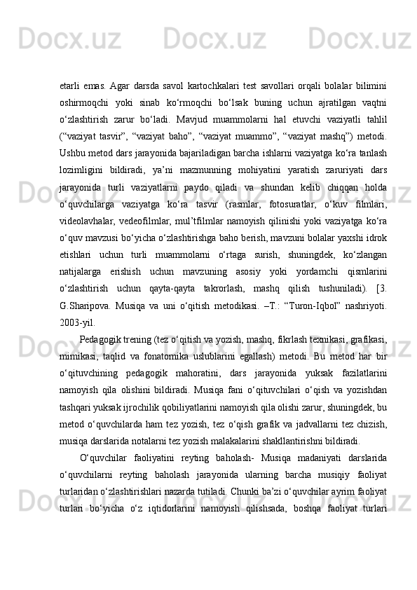 etarli   emas.   Agar   darsda   savol   kartochkalari   test   savollari   orqali   bolalar   bilimini
oshirmoqchi   yoki   sinab   ko‘rmoqchi   bo‘lsak   buning   uchun   ajratilgan   vaqtni
o‘zlashtirish   zarur   bo‘ladi.   Mavjud   muammolarni   hal   etuvchi   vaziyatli   tahlil
(“vaziyat   tasvir”,   “vaziyat   baho”,   “vaziyat   muammo”,   “vaziyat   mashq”)   metodi.
Ushbu metod dars jarayonida bajariladigan barcha ishlarni vaziyatga ko‘ra tanlash
lozimligini   bildiradi,   ya’ni   mazmunning   mohiyatini   yaratish   zaruriyati   dars
jarayonida   turli   vaziyatlarni   paydo   qiladi   va   shundan   kelib   chiqqan   holda
o‘quvchilarga   vaziyatga   ko‘ra   tasvir   (rasmlar,   fotosuratlar,   o‘kuv   filmlari,
videolavhalar,   vedeofilmlar,   mul’tfilmlar   namoyish   qilinishi   yoki   vaziyatga   ko‘ra
o‘quv mavzusi bo‘yicha o‘zlashtirishga baho berish, mavzuni bolalar yaxshi idrok
etishlari   uchun   turli   muammolarni   o‘rtaga   surish,   shuningdek,   ko‘zlangan
natijalarga   erishish   uchun   mavzuning   asosiy   yoki   yordamchi   qismlarini
o‘zlashtirish   uchun   qayta-qayta   takrorlash,   mashq   qilish   tushuniladi).   [3.
G.Sharipova.   Musiqa   va   uni   o‘qitish   metodikasi.   –T.:   “Turon-Iqbol”   nashriyoti.
2003-yil. 
Pedagogik trening (tez o‘qitish va yozish, mashq, fikrlash texnikasi, grafikasi,
mimikasi,   taqlid   va   fonatomika   uslublarini   egallash)   metodi.   Bu   metod   har   bir
o‘qituvchining   pedagogik   mahoratini,   dars   jarayonida   yuksak   fazilatlarini
namoyish   qila   olishini   bildiradi.   Musiqa   fani   o‘qituvchilari   o‘qish   va   yozishdan
tashqari yuksak ijrochilik qobiliyatlarini namoyish qila olishi zarur, shuningdek, bu
metod   o‘quvchilarda   ham   tez   yozish,   tez   o‘qish   grafik   va   jadvallarni   tez   chizish,
musiqa darslarida notalarni tez yozish malakalarini shakllantirishni bildiradi. 
O‘quvchilar   faoliyatini   reyting   baholash-   Musiqa   madaniyati   darslarida
o‘quvchilarni   reyting   baholash   jarayonida   ularning   barcha   musiqiy   faoliyat
turlaridan o‘zlashtirishlari nazarda tutiladi. Chunki ba’zi o‘quvchilar ayrim faoliyat
turlari   bo‘yicha   o‘z   iqtidorlarini   namoyish   qilishsada,   boshqa   faoliyat   turlari 
