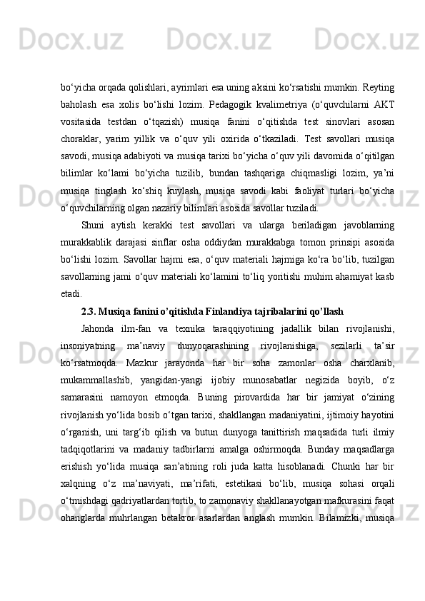 bo‘yicha orqada qolishlari, ayrimlari esa uning aksini ko‘rsatishi mumkin. Reyting
baholash   esa   xolis   bo‘lishi   lozim.   Pedagogik   kvalimetriya   (o‘quvchilarni   AKT
vositasida   testdan   o‘tqazish)   musiqa   fanini   o‘qitishda   test   sinovlari   asosan
choraklar,   yarim   yillik   va   o‘quv   yili   oxirida   o‘tkaziladi.   Test   savollari   musiqa
savodi, musiqa adabiyoti va musiqa tarixi bo‘yicha o‘quv yili davomida o‘qitilgan
bilimlar   ko‘lami   bo‘yicha   tuzilib,   bundan   tashqariga   chiqmasligi   lozim,   ya’ni
musiqa   tinglash   ko‘shiq   kuylash,   musiqa   savodi   kabi   faoliyat   turlari   bo‘yicha
o‘quvchilarning olgan nazariy bilimlari asosida savollar tuziladi. 
Shuni   aytish   kerakki   test   savollari   va   ularga   beriladigan   javoblarning
murakkablik   darajasi   sinflar   osha   oddiydan   murakkabga   tomon   prinsipi   asosida
bo‘lishi   lozim.   Savollar   hajmi   esa,   o‘quv  materiali   hajmiga  ko‘ra   bo‘lib,   tuzilgan
savollarning jami o‘quv materiali ko‘lamini to‘liq yoritishi  muhim ahamiyat  kasb
etadi.
2.3. Musiqa fanini o’qitishda Finlandiya tajribalarini qo’llash
Jahonda   ilm-fan   va   texnika   taraqqiyotining   jadallik   bilan   rivojlanishi,
insoniyatning   ma’naviy   dunyoqarashining   rivojlanishiga,   sezilarli   ta’sir
ko‘rsatmoqda.   Mazkur   jarayonda   har   bir   soha   zamonlar   osha   charxlanib,
mukammallashib,   yangidan-yangi   ijobiy   munosabatlar   negizida   boyib,   o‘z
samarasini   namoyon   etmoqda.   Buning   pirovardida   har   bir   jamiyat   o‘zining
rivojlanish yo‘lida bosib o‘tgan tarixi, shakllangan madaniyatini, ijtimoiy hayotini
o‘rganish,   uni   targ‘ib   qilish   va   butun   dunyoga   tanittirish   maqsadida   turli   ilmiy
tadqiqotlarini   va   madaniy   tadbirlarni   amalga   oshirmoqda.   Bunday   maqsadlarga
erishish   yo‘lida   musiqa   san’atining   roli   juda   katta   hisoblanadi.   Chunki   har   bir
xalqning   o‘z   ma’naviyati,   ma’rifati,   estetikasi   bo‘lib,   musiqa   sohasi   orqali
o‘tmishdagi qadriyatlardan tortib, to zamonaviy shakllanayotgan mafkurasini faqat
ohanglarda   muhrlangan   betakror   asarlardan   anglash   mumkin.   Bilamizki,   musiqa 
