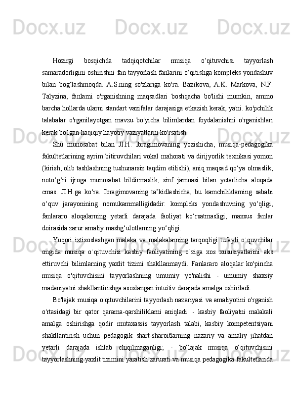 Hozirgi   bosqichda   tadqiqotchilar   musiqa   o‘qituvchisi   tayyorlash
samaradorligini oshirishni fan tayyorlash fanlarini o‘qitishga kompleks yondashuv
bilan   bog‘lashmoqda.   A.S.ning   so'zlariga   ko'ra.   Bazikova,   A.K.   Markova,   N.F.
Talyzina,   fanlarni   o'rganishning   maqsadlari   boshqacha   bo'lishi   mumkin,   ammo
barcha hollarda ularni standart vazifalar darajasiga etkazish kerak, ya'ni. ko'pchilik
talabalar   o'rganilayotgan   mavzu   bo'yicha   bilimlardan   foydalanishni   o'rganishlari
kerak bo'lgan haqiqiy hayotiy vaziyatlarni ko'rsatish.
Shu   munosabat   bilan   JI.H.   Ibragimovaning   yozishicha,   musiqa-pedagogika
fakultetlarining ayrim bitiruvchilari vokal mahorati va dirijyorlik texnikasi yomon
(kirish, olib tashlashning tushunarsiz taqdim etilishi), aniq maqsad qo‘ya olmaslik,
noto‘g‘ri   ijroga   munosabat   bildirmaslik,   sinf   jamoasi   bilan   yetarlicha   aloqada
emas.   JI.H.ga   ko‘ra.   Ibragimovaning   ta’kidlashicha,   bu   kamchiliklarning   sababi
o‘quv   jarayonining   nomukammalligidadir:   kompleks   yondashuvning   yo‘qligi,
fanlararo   aloqalarning   yetarli   darajada   faoliyat   ko‘rsatmasligi,   maxsus   fanlar
doirasida zarur amaliy mashg‘ulotlarning yo‘qligi.
Yuqori   ixtisoslashgan   malaka   va   malakalarning   tarqoqligi   tufayli   o`quvchilar
ongida   musiqa   o`qituvchisi   kasbiy   faoliyatining   o`ziga   xos   xususiyatlarini   aks
ettiruvchi   bilimlarning   yaxlit   tizimi   shakllanmaydi.   Fanlararo   aloqalar   ko'pincha
musiqa   o'qituvchisini   tayyorlashning   umumiy   yo'nalishi   -   umumiy   shaxsiy
madaniyatni shakllantirishga asoslangan intuitiv darajada amalga oshiriladi.
Bo'lajak musiqa o'qituvchilarini tayyorlash nazariyasi va amaliyotini o'rganish
o'rtasidagi   bir   qator   qarama-qarshiliklarni   aniqladi:   -   kasbiy   faoliyatni   malakali
amalga   oshirishga   qodir   mutaxassis   tayyorlash   talabi,   kasbiy   kompetentsiyani
shakllantirish   uchun   pedagogik   shart-sharoitlarning   nazariy   va   amaliy   jihatdan
yetarli   darajada   ishlab   chiqilmaganligi;   -   bo‘lajak   musiqa   o‘qituvchisini
tayyorlashning yaxlit tizimini yaratish zarurati va musiqa pedagogika fakultetlarida 