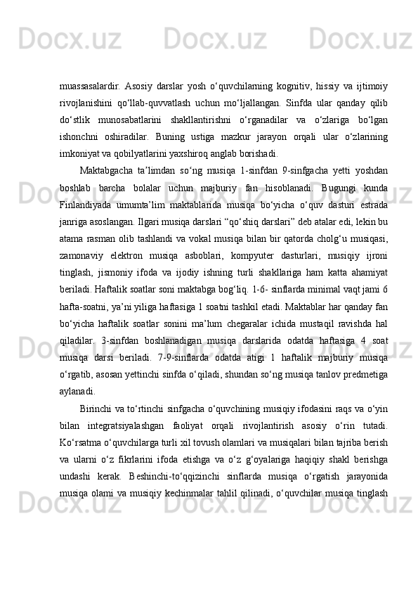 muassasalardir.   Asosiy   darslar   yosh   o‘quvchilarning   kognitiv,   hissiy   va   ijtimoiy
rivojlanishini   qo‘llab-quvvatlash   uchun   mo‘ljallangan.   Sinfda   ular   qanday   qilib
do‘stlik   munosabatlarini   shakllantirishni   o‘rganadilar   va   o‘zlariga   bo‘lgan
ishonchni   oshiradilar.   Buning   ustiga   mazkur   jarayon   orqali   ular   o‘zlarining
imkoniyat va qobilyatlarini yaxshiroq anglab borishadi.
Maktabgacha   ta limdan   so ng   musiqa   1-sinfdan   9-sinfgacha   yetti   yoshdanʼ ʻ
boshlab   barcha   bolalar   uchun   majburiy   fan   hisoblanadi.   Bugungi   kunda
Finlandiyada   umumta’lim   maktablarida   musiqa   bo‘yicha   o‘quv   dasturi   estrada
janriga asoslangan. Ilgari musiqa darslari “qo‘shiq darslari” deb atalar edi, lekin bu
atama  rasman  olib  tashlandi   va  vokal  musiqa   bilan   bir  qatorda  cholg‘u  musiqasi,
zamonaviy   elektron   musiqa   asboblari,   kompyuter   dasturlari,   musiqiy   ijroni
tinglash,   jismoniy   ifoda   va   ijodiy   ishning   turli   shakllariga   ham   katta   ahamiyat
beriladi. Haftalik soatlar soni maktabga bog‘liq. 1-6- sinflarda minimal vaqt jami 6
hafta-soatni, ya’ni yiliga haftasiga 1 soatni tashkil etadi. Maktablar har qanday fan
bo‘yicha   haftalik   soatlar   sonini   ma’lum   chegaralar   ichida   mustaqil   ravishda   hal
qiladilar.   3-sinfdan   boshlanadigan   musiqa   darslarida   odatda   haftasiga   4   soat
musiqa   darsi   beriladi.   7-9-sinflarda   odatda   atigi   1   haftalik   majburiy   musiqa
o‘rgatib, asosan yettinchi sinfda o‘qiladi, shundan so‘ng musiqa tanlov predmetiga
aylanadi.
Birinchi va to‘rtinchi sinfgacha o‘quvchining musiqiy ifodasini raqs va o‘yin
bilan   integratsiyalashgan   faoliyat   orqali   rivojlantirish   asosiy   o‘rin   tutadi.
Ko‘rsatma o‘quvchilarga turli xil tovush olamlari va musiqalari bilan tajriba berish
va   ularni   o‘z   fikrlarini   ifoda   etishga   va   o‘z   g‘oyalariga   haqiqiy   shakl   berishga
undashi   kerak.   Beshinchi-to‘qqizinchi   sinflarda   musiqa   o‘rgatish   jarayonida
musiqa olami  va musiqiy kechinmalar tahlil  qilinadi, o‘quvchilar musiqa tinglash 