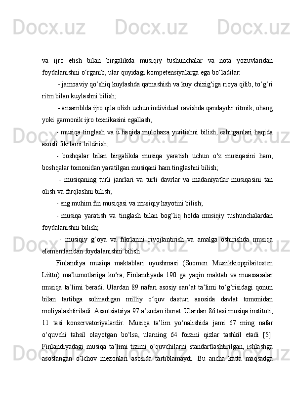 va   ijro   etish   bilan   birgalikda   musiqiy   tushunchalar   va   nota   yozuvlaridan
foydalanishni o‘rganib, ular quyidagi kompetensiyalarga ega bo‘ladilar:
 - jamoaviy qo‘shiq kuylashda qatnashish va kuy chizig‘iga rioya qilib, to‘g‘ri
ritm bilan kuylashni bilish;
 - ansamblda ijro qila olish uchun individual ravishda qandaydir ritmik, ohang
yoki garmonik ijro texnikasini egallash; 
- musiqa tinglash va u haqida mulohaza yuritishni  bilish, eshitganlari haqida
asosli fikrlarni bildirish; 
-   boshqalar   bilan   birgalikda   musiqa   yaratish   uchun   o‘z   musiqasini   ham,
boshqalar tomonidan yaratilgan musiqani ham tinglashni bilish;
  -   musiqaning   turli   janrlari   va   turli   davrlar   va   madaniyatlar   musiqasini   tan
olish va farqlashni bilish; 
- eng muhim fin musiqasi va musiqiy hayotini bilish; 
-   musiqa   yaratish   va   tinglash   bilan   bog‘liq   holda   musiqiy   tushunchalardan
foydalanishni bilish;
  -   musiqiy   g‘oya   va   fikrlarini   rivojlantirish   va   amalga   oshirishda   musiqa
elementlaridan foydalanishni bilish
Finlandiya   musiqa   maktablari   uyushmasi   (Suomen   Musiikkioppilaitosten
Liitto)   ma’lumotlariga   ko‘ra,   Finlandiyada   190   ga   yaqin   maktab   va   muassasalar
musiqa  ta’limi   beradi.  Ulardan 89  nafari   asosiy  san at  ta limi  to g risidagi   qonunʼ ʼ ʻ ʻ
bilan   tartibga   solinadigan   milliy   o quv   dasturi   asosida   davlat   tomonidan	
ʻ
moliyalashtiriladi. Assotsiatsiya 97 a’zodan iborat. Ulardan 86 tasi musiqa instituti,
11   tasi   konservatoriyalardir.   Musiqa   ta’lim   yo‘nalishida   jami   67   ming   nafar
o‘quvchi   tahsil   olayotgan   bo‘lsa,   ularning   64   foizini   qizlar   tashkil   etadi   [5].
Finlandiyadagi   musiqa   ta’limi   tizimi   o‘quvchilarni   standartlashtirilgan,   ishlashga
asoslangan   o‘lchov   mezonlari   asosida   tartiblamaydi.   Bu   ancha   katta   maqsadga 
