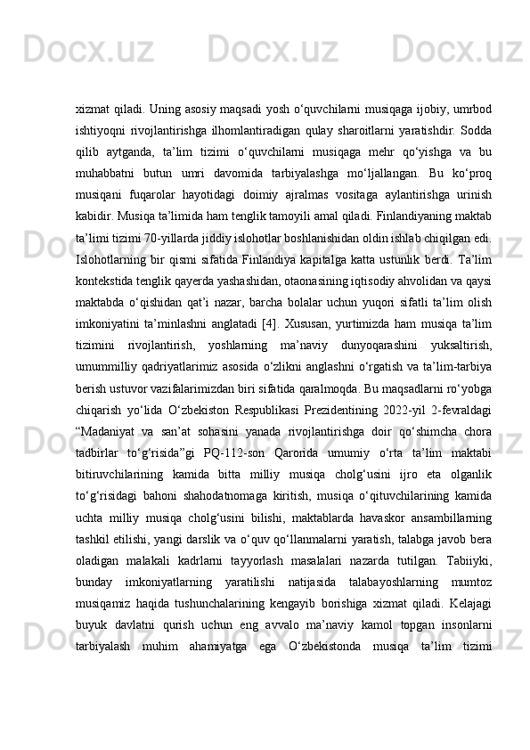 xizmat qiladi. Uning asosiy maqsadi  yosh o‘quvchilarni musiqaga ijobiy, umrbod
ishtiyoqni   rivojlantirishga   ilhomlantiradigan   qulay   sharoitlarni   yaratishdir.   Sodda
qilib   aytganda,   ta’lim   tizimi   o‘quvchilarni   musiqaga   mehr   qo‘yishga   va   bu
muhabbatni   butun   umri   davomida   tarbiyalashga   mo‘ljallangan.   Bu   ko‘proq
musiqani   fuqarolar   hayotidagi   doimiy   ajralmas   vositaga   aylantirishga   urinish
kabidir. Musiqa ta’limida ham tenglik tamoyili amal qiladi. Finlandiyaning maktab
ta’limi tizimi 70-yillarda jiddiy islohotlar boshlanishidan oldin ishlab chiqilgan edi.
Islohotlarning   bir   qismi   sifatida   Finlandiya   kapitalga   katta   ustunlik   berdi.   Ta’lim
kontekstida tenglik qayerda yashashidan, otaonasining iqtisodiy ahvolidan va qaysi
maktabda   o‘qishidan   qat’i   nazar,   barcha   bolalar   uchun   yuqori   sifatli   ta’lim   olish
imkoniyatini   ta’minlashni   anglatadi   [4].   Xususan,   yurtimizda   ham   musiqa   ta’lim
tizimini   rivojlantirish,   yoshlarning   ma’naviy   dunyoqarashini   yuksaltirish,
umummilliy qadriyatlarimiz  asosida  o‘zlikni  anglashni  o‘rgatish  va ta’lim-tarbiya
berish ustuvor vazifalarimizdan biri sifatida qaralmoqda. Bu maqsadlarni ro‘yobga
chiqarish   yo‘lida   O‘zbekiston   Respublikasi   Prezidentining   2022-yil   2-fevraldagi
“Madaniyat   va   san’at   sohasini   yanada   rivojlantirishga   doir   qo‘shimcha   chora
tadbirlar   to‘g‘risida”gi   PQ-112-son   Qarorida   umumiy   o‘rta   ta’lim   maktabi
bitiruvchilarining   kamida   bitta   milliy   musiqa   cholg‘usini   ijro   eta   olganlik
to‘g‘risidagi   bahoni   shahodatnomaga   kiritish,   musiqa   o‘qituvchilarining   kamida
uchta   milliy   musiqa   cholg‘usini   bilishi,   maktablarda   havaskor   ansambillarning
tashkil etilishi, yangi  darslik va o‘quv qo‘llanmalarni yaratish, talabga javob bera
oladigan   malakali   kadrlarni   tayyorlash   masalalari   nazarda   tutilgan.   Tabiiyki,
bunday   imkoniyatlarning   yaratilishi   natijasida   talabayoshlarning   mumtoz
musiqamiz   haqida   tushunchalarining   kengayib   borishiga   xizmat   qiladi.   Kelajagi
buyuk   davlatni   qurish   uchun   eng   avvalo   ma’naviy   kamol   topgan   insonlarni
tarbiyalash   muhim   ahamiyatga   ega   O‘zbekistonda   musiqa   ta’lim   tizimi 