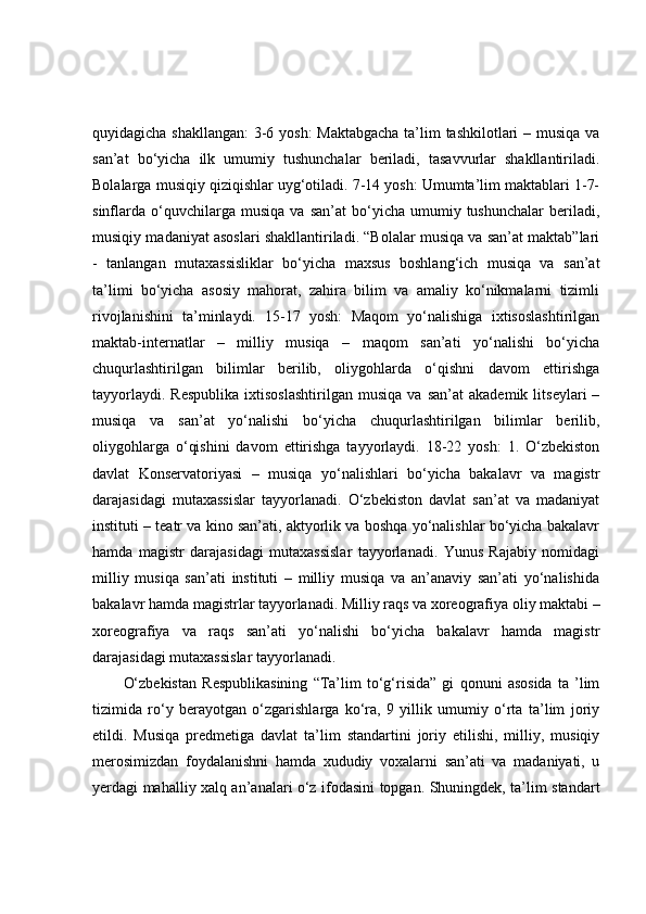 quyidagicha shakllangan: 3-6 yosh: Maktabgacha ta’lim tashkilotlari – musiqa va
san’at   bo‘yicha   ilk   umumiy   tushunchalar   beriladi,   tasavvurlar   shakllantiriladi.
Bolalarga musiqiy qiziqishlar uyg‘otiladi. 7-14 yosh: Umumta’lim maktablari 1-7-
sinflarda   o‘quvchilarga   musiqa   va   san’at   bo‘yicha   umumiy  tushunchalar   beriladi,
musiqiy madaniyat asoslari shakllantiriladi. “Bolalar musiqa va san’at maktab”lari
-   tanlangan   mutaxassisliklar   bo‘yicha   maxsus   boshlang‘ich   musiqa   va   san’at
ta’limi   bo‘yicha   asosiy   mahorat,   zahira   bilim   va   amaliy   ko‘nikmalarni   tizimli
rivojlanishini   ta’minlaydi.   15-17   yosh:   Maqom   yo‘nalishiga   ixtisoslashtirilgan
maktab-internatlar   –   milliy   musiqa   –   maqom   san’ati   yo‘nalishi   bo‘yicha
chuqurlashtirilgan   bilimlar   berilib,   oliygohlarda   o‘qishni   davom   ettirishga
tayyorlaydi.   Respublika   ixtisoslashtirilgan   musiqa   va  san’at   akademik   litseylari   –
musiqa   va   san’at   yo‘nalishi   bo‘yicha   chuqurlashtirilgan   bilimlar   berilib,
oliygohlarga   o‘qishini   davom   ettirishga   tayyorlaydi.   18-22   yosh:   1.   O‘zbekiston
davlat   Konservatoriyasi   –   musiqa   yo‘nalishlari   bo‘yicha   bakalavr   va   magistr
darajasidagi   mutaxassislar   tayyorlanadi.   O‘zbekiston   davlat   san’at   va   madaniyat
instituti – teatr va kino san’ati, aktyorlik va boshqa yo‘nalishlar bo‘yicha bakalavr
hamda   magistr   darajasidagi   mutaxassislar   tayyorlanadi.   Yunus   Rajabiy   nomidagi
milliy   musiqa   san’ati   instituti   –   milliy   musiqa   va   an’anaviy   san’ati   yo‘nalishida
bakalavr hamda magistrlar tayyorlanadi. Milliy raqs va xoreografiya oliy maktabi –
xoreografiya   va   raqs   san’ati   yo‘nalishi   bo‘yicha   bakalavr   hamda   magistr
darajasidagi mutaxassislar tayyorlanadi.
O‘zbekistan   Respublikasining   “Ta’lim   to‘g‘risida”   gi   qonuni   asosida   ta   ’lim
tizimida   ro‘y   berayotgan   o‘zgarishlarga   ko‘ra,   9   yillik   umumiy   o‘rta   ta’lim   joriy
etildi.   Musiqa   predmetiga   davlat   ta’lim   standartini   joriy   etilishi,   milliy,   musiqiy
merosimizdan   foydalanishni   hamda   xududiy   voxalarni   san’ati   va   madaniyati,   u
yerdagi mahalliy xalq an’analari o‘z ifodasini topgan. Shuningdek, ta’lim standart 