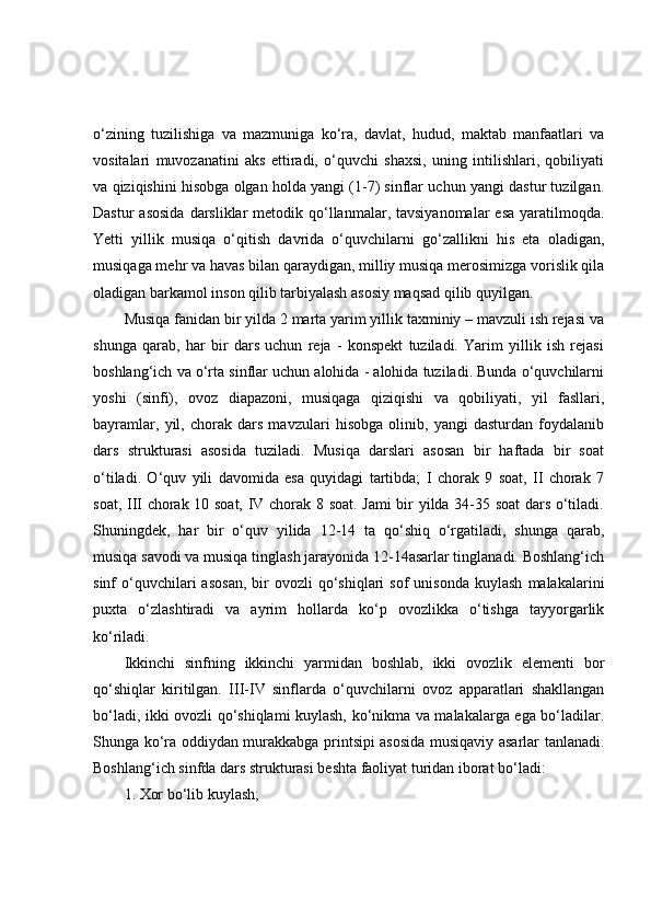 o‘zining   tuzilishiga   va   mazmuniga   ko‘ra,   davlat,   hudud,   maktab   manfaatlari   va
vositalari   muvozanatini   aks   ettiradi,   o‘quvchi   shaxsi,   uning   intilishlari,   qobiliyati
va qiziqishini hisobga olgan holda yangi (1-7) sinflar uchun yangi dastur tuzilgan.
Dastur   asosida  darsliklar   metodik  qo‘llanmalar,  tavsiyanomalar   esa  yaratilmoqda.
Yetti   yillik   musiqa   o‘qitish   davrida   o‘quvchilarni   go‘zallikni   his   eta   oladigan,
musiqaga mehr va havas bilan qaraydigan, milliy musiqa merosimizga vorislik qila
oladigan barkamol inson qilib tarbiyalash asosiy maqsad qilib quyilgan.
Musiqa fanidan bir yilda 2 marta yarim yillik taxminiy – mavzuli ish rejasi va
shunga   qarab,   har   bir   dars   uchun   reja   -   konspekt   tuziladi.   Yarim   yillik   ish   rejasi
boshlang‘ich va o‘rta sinflar uchun alohida - alohida tuziladi. Bunda o‘quvchilarni
yoshi   (sinfi),   ovoz   diapazoni,   musiqaga   qiziqishi   va   qobiliyati,   yil   fasllari,
bayramlar,   yil,   chorak   dars   mavzulari   hisobga   olinib,   yangi   dasturdan   foydalanib
dars   strukturasi   asosida   tuziladi.   Musiqa   darslari   asosan   bir   haftada   bir   soat
o‘tiladi.   O‘quv   yili   davomida   esa   quyidagi   tartibda;   I   chorak   9   soat,   II   chorak   7
soat, III chorak 10 soat, IV chorak 8 soat. Jami bir yilda 34-35 soat  dars o‘tiladi.
Shuningdek,   har   bir   o‘quv   yilida   12-14   ta   qo‘shiq   o‘rgatiladi,   shunga   qarab,
musiqa savodi va musiqa tinglash jarayonida 12-14asarlar tinglanadi. Boshlang‘ich
sinf   o‘quvchilari  asosan,  bir   ovozli   qo‘shiqlari  sof   unisonda  kuylash   malakalarini
puxta   o‘zlashtiradi   va   ayrim   hollarda   ko‘p   ovozlikka   o‘tishga   tayyorgarlik
ko‘riladi.
Ikkinchi   sinfning   ikkinchi   yarmidan   boshlab,   ikki   ovozlik   elementi   bor
qo‘shiqlar   kiritilgan.   III-IV   sinflarda   o‘quvchilarni   ovoz   apparatlari   shakllangan
bo‘ladi, ikki ovozli qo‘shiqlami kuylash, ko‘nikma va malakalarga ega bo‘ladilar.
Shunga ko‘ra oddiydan murakkabga printsipi asosida musiqaviy asarlar tanlanadi.
Boshlang‘ich sinfda dars strukturasi beshta faoliyat turidan iborat bo‘ladi:
1. Xor bo‘lib kuylash; 
